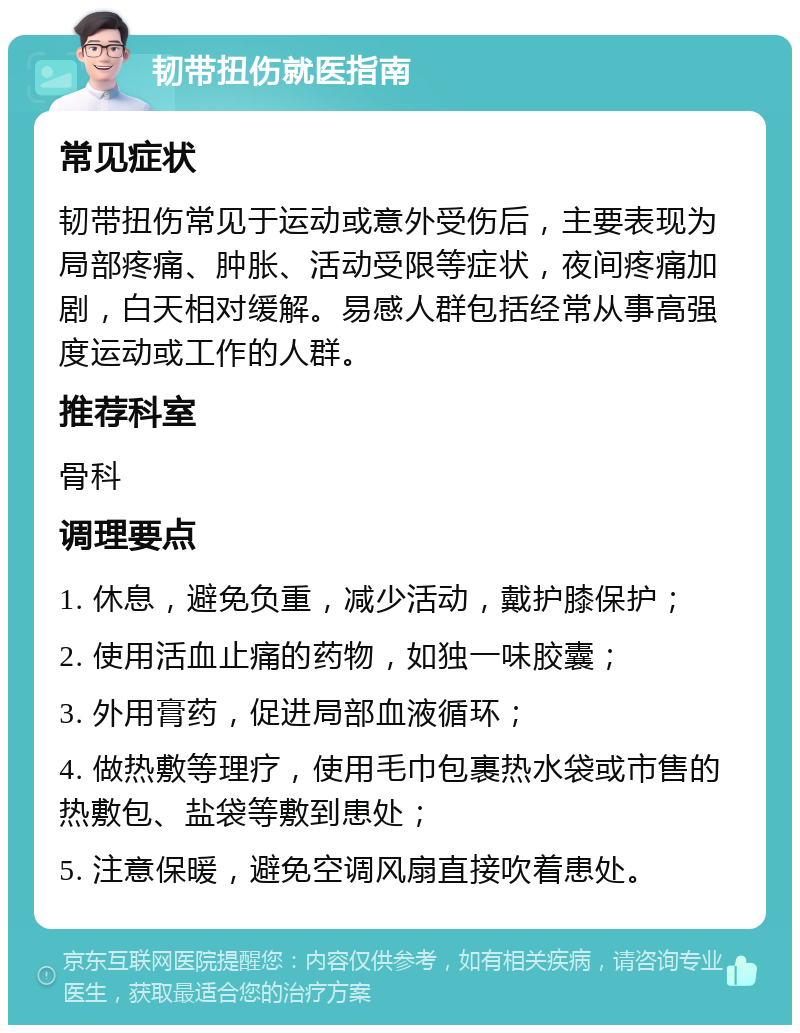 韧带扭伤就医指南 常见症状 韧带扭伤常见于运动或意外受伤后，主要表现为局部疼痛、肿胀、活动受限等症状，夜间疼痛加剧，白天相对缓解。易感人群包括经常从事高强度运动或工作的人群。 推荐科室 骨科 调理要点 1. 休息，避免负重，减少活动，戴护膝保护； 2. 使用活血止痛的药物，如独一味胶囊； 3. 外用膏药，促进局部血液循环； 4. 做热敷等理疗，使用毛巾包裹热水袋或市售的热敷包、盐袋等敷到患处； 5. 注意保暖，避免空调风扇直接吹着患处。