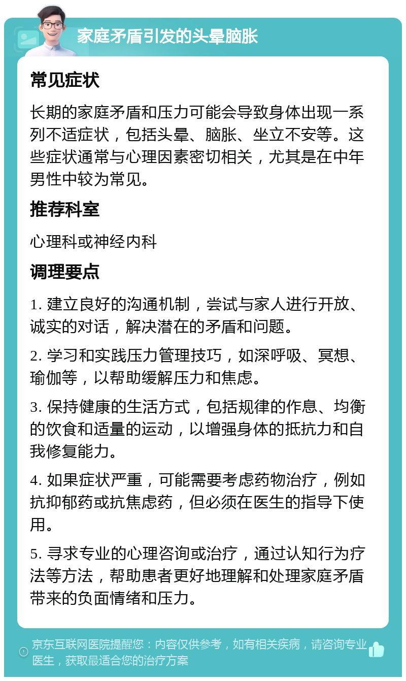 家庭矛盾引发的头晕脑胀 常见症状 长期的家庭矛盾和压力可能会导致身体出现一系列不适症状，包括头晕、脑胀、坐立不安等。这些症状通常与心理因素密切相关，尤其是在中年男性中较为常见。 推荐科室 心理科或神经内科 调理要点 1. 建立良好的沟通机制，尝试与家人进行开放、诚实的对话，解决潜在的矛盾和问题。 2. 学习和实践压力管理技巧，如深呼吸、冥想、瑜伽等，以帮助缓解压力和焦虑。 3. 保持健康的生活方式，包括规律的作息、均衡的饮食和适量的运动，以增强身体的抵抗力和自我修复能力。 4. 如果症状严重，可能需要考虑药物治疗，例如抗抑郁药或抗焦虑药，但必须在医生的指导下使用。 5. 寻求专业的心理咨询或治疗，通过认知行为疗法等方法，帮助患者更好地理解和处理家庭矛盾带来的负面情绪和压力。