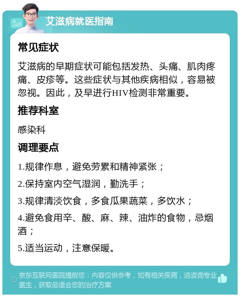 艾滋病就医指南 常见症状 艾滋病的早期症状可能包括发热、头痛、肌肉疼痛、皮疹等。这些症状与其他疾病相似，容易被忽视。因此，及早进行HIV检测非常重要。 推荐科室 感染科 调理要点 1.规律作息，避免劳累和精神紧张； 2.保持室内空气湿润，勤洗手； 3.规律清淡饮食，多食瓜果蔬菜，多饮水； 4.避免食用辛、酸、麻、辣、油炸的食物，忌烟酒； 5.适当运动，注意保暖。