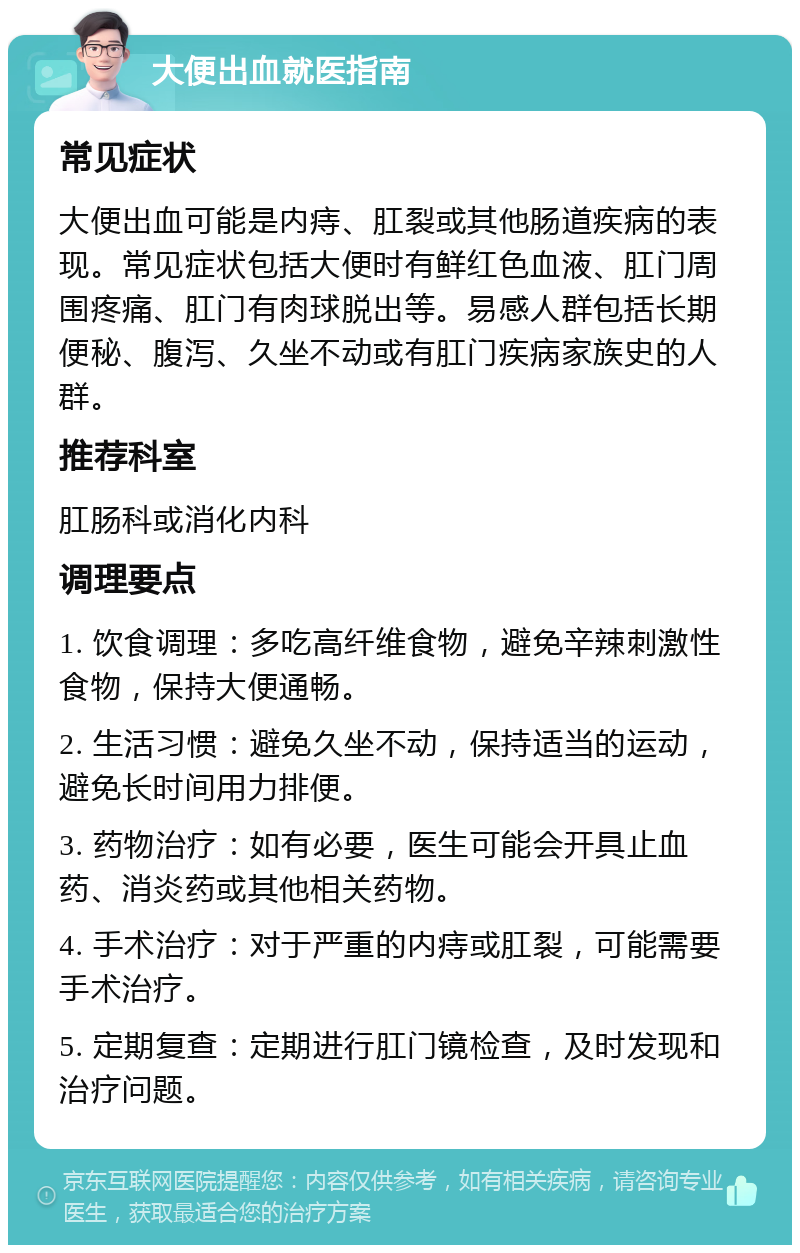 大便出血就医指南 常见症状 大便出血可能是内痔、肛裂或其他肠道疾病的表现。常见症状包括大便时有鲜红色血液、肛门周围疼痛、肛门有肉球脱出等。易感人群包括长期便秘、腹泻、久坐不动或有肛门疾病家族史的人群。 推荐科室 肛肠科或消化内科 调理要点 1. 饮食调理：多吃高纤维食物，避免辛辣刺激性食物，保持大便通畅。 2. 生活习惯：避免久坐不动，保持适当的运动，避免长时间用力排便。 3. 药物治疗：如有必要，医生可能会开具止血药、消炎药或其他相关药物。 4. 手术治疗：对于严重的内痔或肛裂，可能需要手术治疗。 5. 定期复查：定期进行肛门镜检查，及时发现和治疗问题。