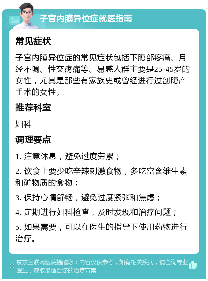 子宫内膜异位症就医指南 常见症状 子宫内膜异位症的常见症状包括下腹部疼痛、月经不调、性交疼痛等。易感人群主要是25-45岁的女性，尤其是那些有家族史或曾经进行过剖腹产手术的女性。 推荐科室 妇科 调理要点 1. 注意休息，避免过度劳累； 2. 饮食上要少吃辛辣刺激食物，多吃富含维生素和矿物质的食物； 3. 保持心情舒畅，避免过度紧张和焦虑； 4. 定期进行妇科检查，及时发现和治疗问题； 5. 如果需要，可以在医生的指导下使用药物进行治疗。