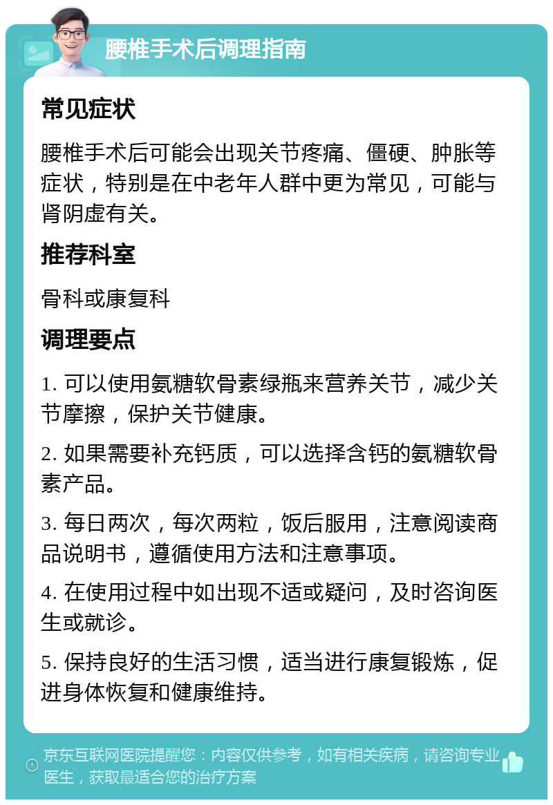 腰椎手术后调理指南 常见症状 腰椎手术后可能会出现关节疼痛、僵硬、肿胀等症状，特别是在中老年人群中更为常见，可能与肾阴虚有关。 推荐科室 骨科或康复科 调理要点 1. 可以使用氨糖软骨素绿瓶来营养关节，减少关节摩擦，保护关节健康。 2. 如果需要补充钙质，可以选择含钙的氨糖软骨素产品。 3. 每日两次，每次两粒，饭后服用，注意阅读商品说明书，遵循使用方法和注意事项。 4. 在使用过程中如出现不适或疑问，及时咨询医生或就诊。 5. 保持良好的生活习惯，适当进行康复锻炼，促进身体恢复和健康维持。