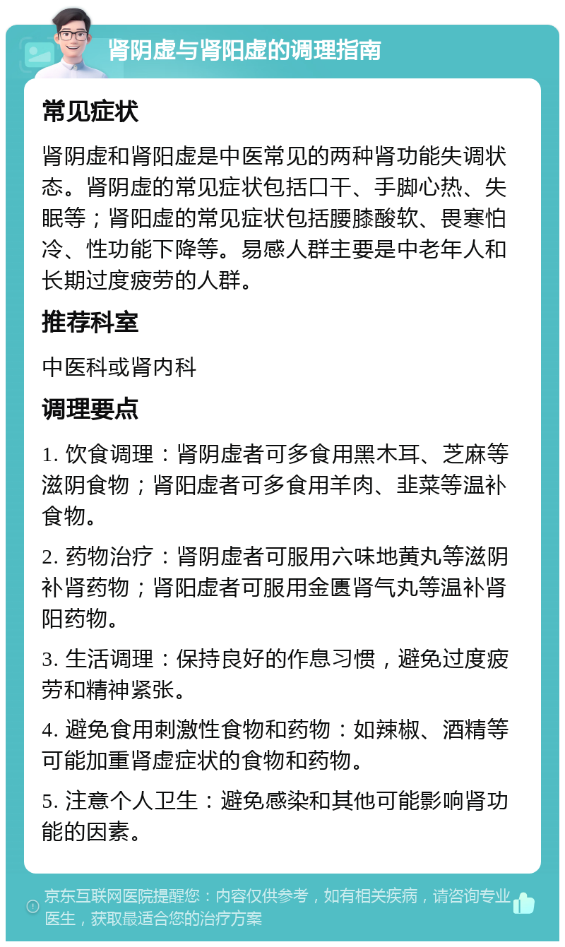 肾阴虚与肾阳虚的调理指南 常见症状 肾阴虚和肾阳虚是中医常见的两种肾功能失调状态。肾阴虚的常见症状包括口干、手脚心热、失眠等；肾阳虚的常见症状包括腰膝酸软、畏寒怕冷、性功能下降等。易感人群主要是中老年人和长期过度疲劳的人群。 推荐科室 中医科或肾内科 调理要点 1. 饮食调理：肾阴虚者可多食用黑木耳、芝麻等滋阴食物；肾阳虚者可多食用羊肉、韭菜等温补食物。 2. 药物治疗：肾阴虚者可服用六味地黄丸等滋阴补肾药物；肾阳虚者可服用金匮肾气丸等温补肾阳药物。 3. 生活调理：保持良好的作息习惯，避免过度疲劳和精神紧张。 4. 避免食用刺激性食物和药物：如辣椒、酒精等可能加重肾虚症状的食物和药物。 5. 注意个人卫生：避免感染和其他可能影响肾功能的因素。