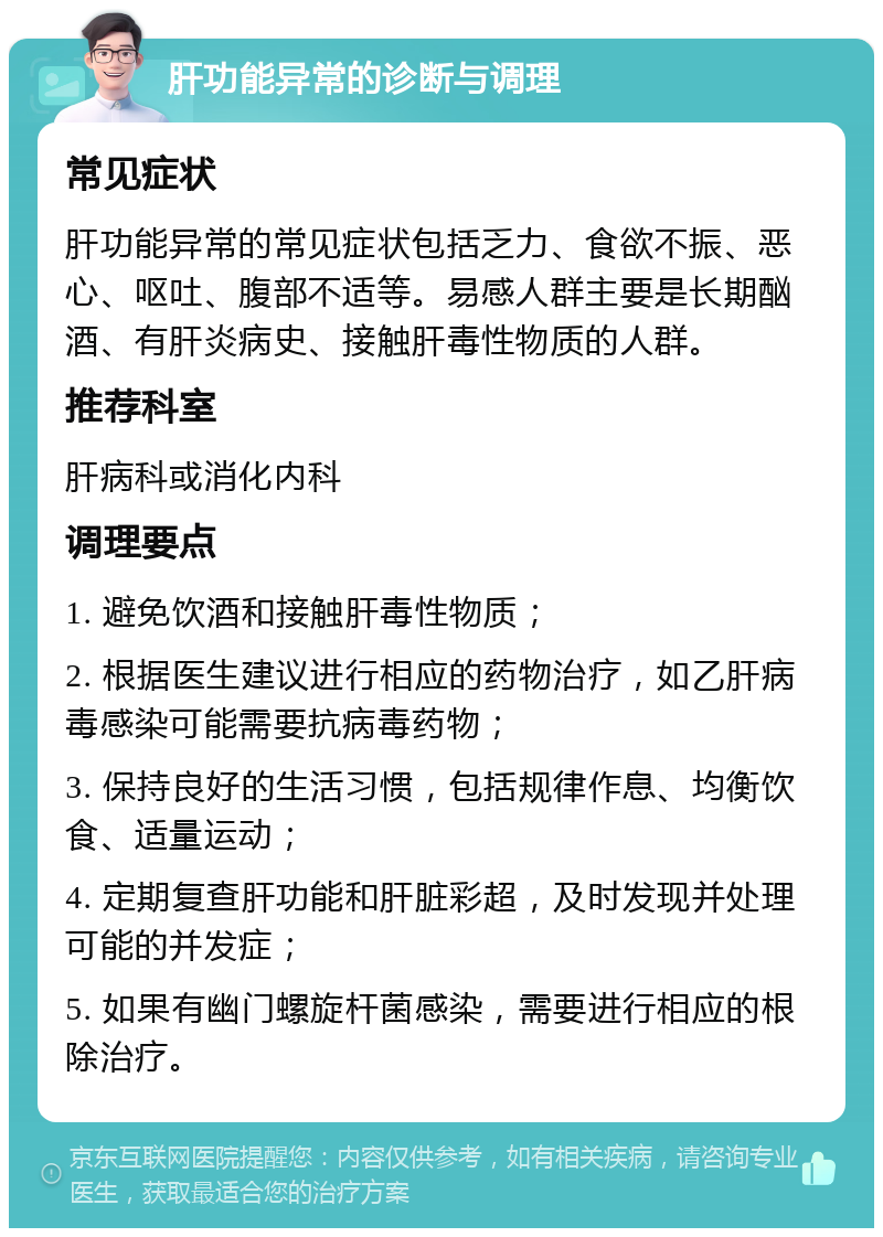 肝功能异常的诊断与调理 常见症状 肝功能异常的常见症状包括乏力、食欲不振、恶心、呕吐、腹部不适等。易感人群主要是长期酗酒、有肝炎病史、接触肝毒性物质的人群。 推荐科室 肝病科或消化内科 调理要点 1. 避免饮酒和接触肝毒性物质； 2. 根据医生建议进行相应的药物治疗，如乙肝病毒感染可能需要抗病毒药物； 3. 保持良好的生活习惯，包括规律作息、均衡饮食、适量运动； 4. 定期复查肝功能和肝脏彩超，及时发现并处理可能的并发症； 5. 如果有幽门螺旋杆菌感染，需要进行相应的根除治疗。