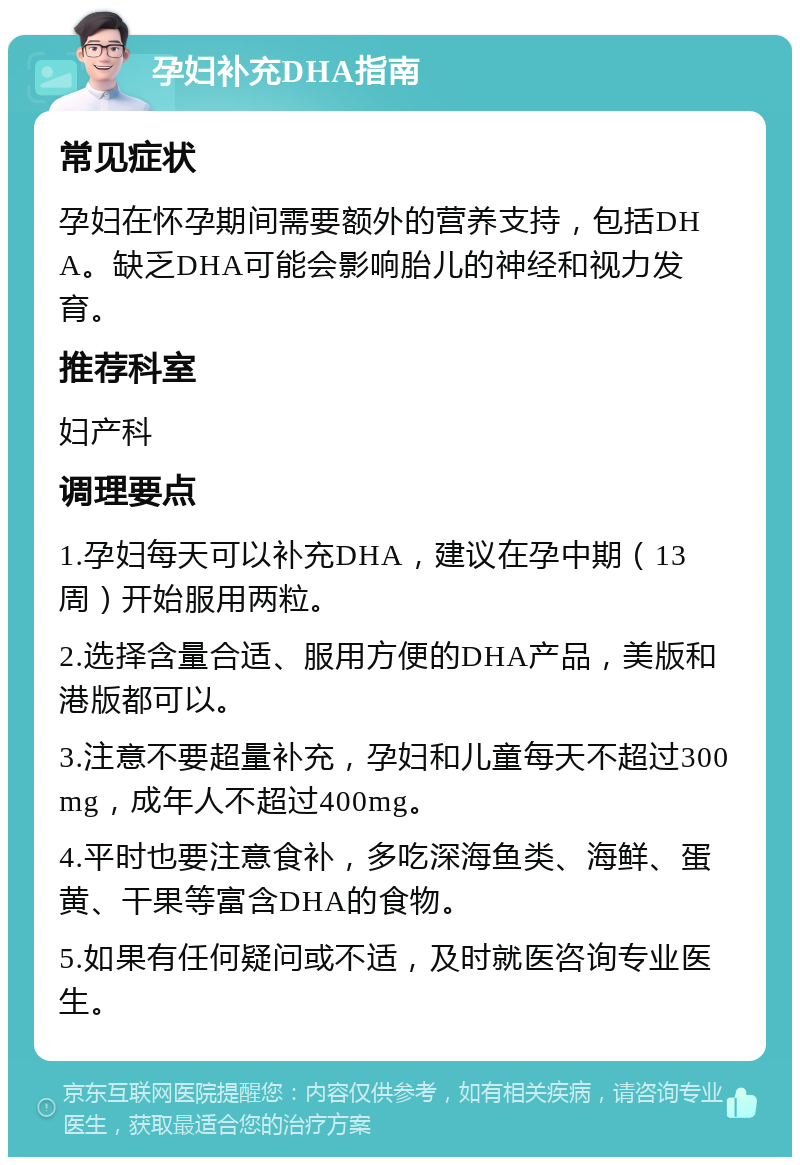 孕妇补充DHA指南 常见症状 孕妇在怀孕期间需要额外的营养支持，包括DHA。缺乏DHA可能会影响胎儿的神经和视力发育。 推荐科室 妇产科 调理要点 1.孕妇每天可以补充DHA，建议在孕中期（13周）开始服用两粒。 2.选择含量合适、服用方便的DHA产品，美版和港版都可以。 3.注意不要超量补充，孕妇和儿童每天不超过300mg，成年人不超过400mg。 4.平时也要注意食补，多吃深海鱼类、海鲜、蛋黄、干果等富含DHA的食物。 5.如果有任何疑问或不适，及时就医咨询专业医生。