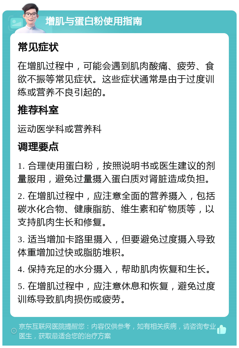 增肌与蛋白粉使用指南 常见症状 在增肌过程中，可能会遇到肌肉酸痛、疲劳、食欲不振等常见症状。这些症状通常是由于过度训练或营养不良引起的。 推荐科室 运动医学科或营养科 调理要点 1. 合理使用蛋白粉，按照说明书或医生建议的剂量服用，避免过量摄入蛋白质对肾脏造成负担。 2. 在增肌过程中，应注意全面的营养摄入，包括碳水化合物、健康脂肪、维生素和矿物质等，以支持肌肉生长和修复。 3. 适当增加卡路里摄入，但要避免过度摄入导致体重增加过快或脂肪堆积。 4. 保持充足的水分摄入，帮助肌肉恢复和生长。 5. 在增肌过程中，应注意休息和恢复，避免过度训练导致肌肉损伤或疲劳。