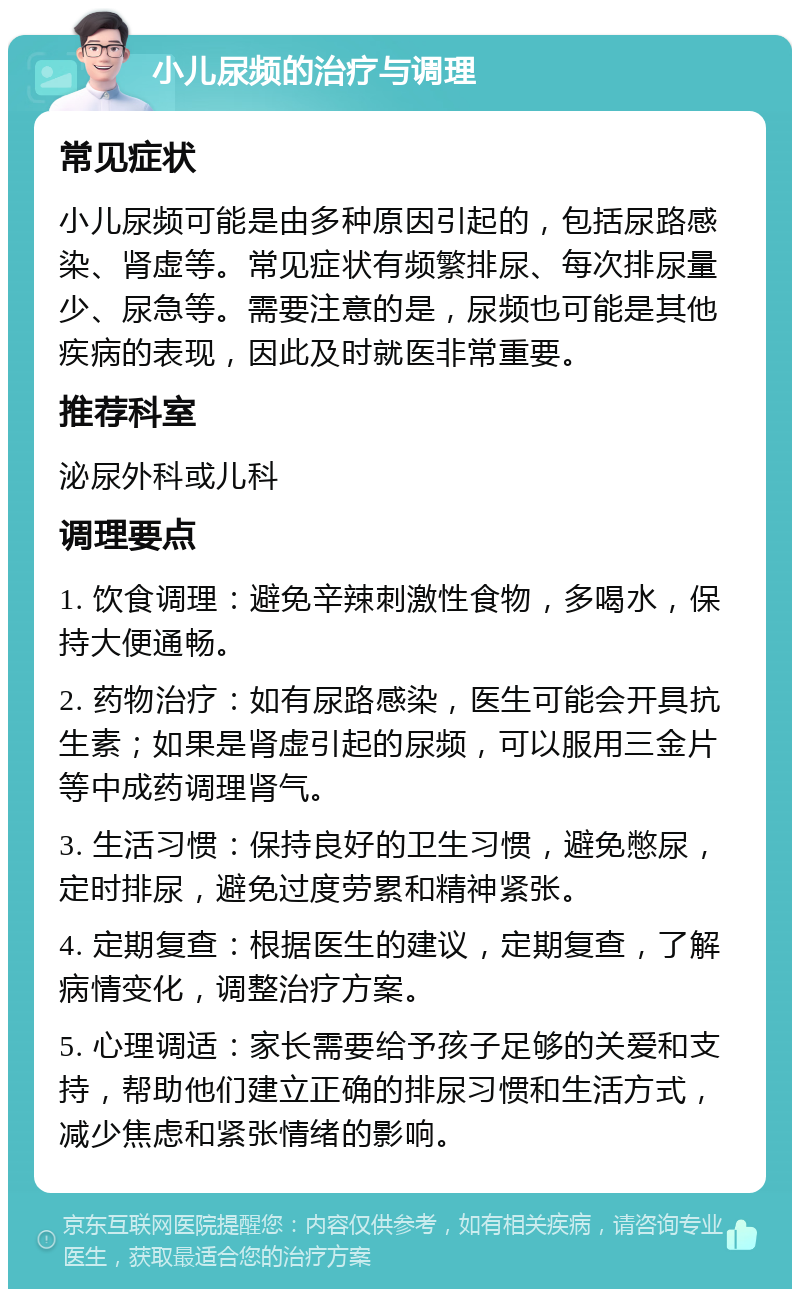 小儿尿频的治疗与调理 常见症状 小儿尿频可能是由多种原因引起的，包括尿路感染、肾虚等。常见症状有频繁排尿、每次排尿量少、尿急等。需要注意的是，尿频也可能是其他疾病的表现，因此及时就医非常重要。 推荐科室 泌尿外科或儿科 调理要点 1. 饮食调理：避免辛辣刺激性食物，多喝水，保持大便通畅。 2. 药物治疗：如有尿路感染，医生可能会开具抗生素；如果是肾虚引起的尿频，可以服用三金片等中成药调理肾气。 3. 生活习惯：保持良好的卫生习惯，避免憋尿，定时排尿，避免过度劳累和精神紧张。 4. 定期复查：根据医生的建议，定期复查，了解病情变化，调整治疗方案。 5. 心理调适：家长需要给予孩子足够的关爱和支持，帮助他们建立正确的排尿习惯和生活方式，减少焦虑和紧张情绪的影响。