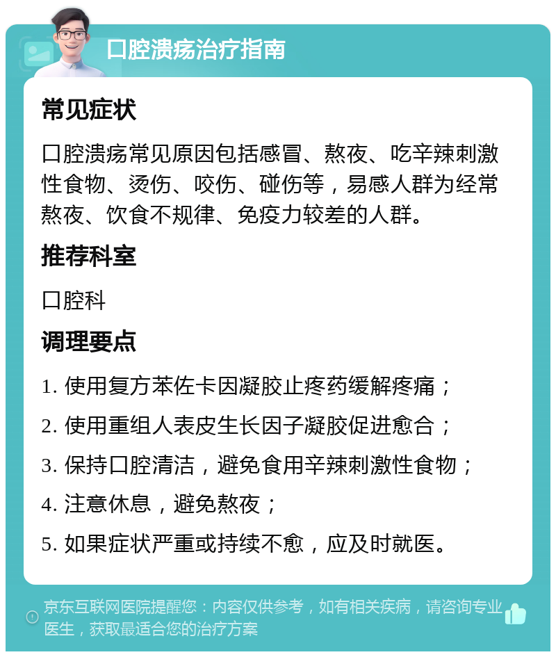 口腔溃疡治疗指南 常见症状 口腔溃疡常见原因包括感冒、熬夜、吃辛辣刺激性食物、烫伤、咬伤、碰伤等，易感人群为经常熬夜、饮食不规律、免疫力较差的人群。 推荐科室 口腔科 调理要点 1. 使用复方苯佐卡因凝胶止疼药缓解疼痛； 2. 使用重组人表皮生长因子凝胶促进愈合； 3. 保持口腔清洁，避免食用辛辣刺激性食物； 4. 注意休息，避免熬夜； 5. 如果症状严重或持续不愈，应及时就医。