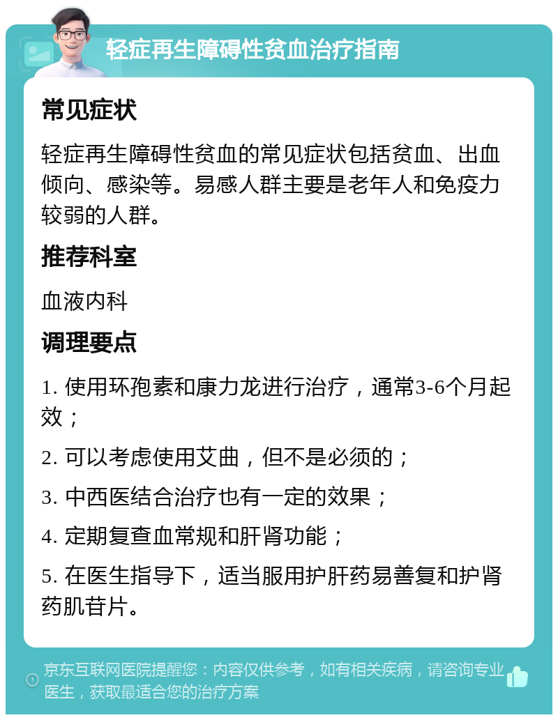 轻症再生障碍性贫血治疗指南 常见症状 轻症再生障碍性贫血的常见症状包括贫血、出血倾向、感染等。易感人群主要是老年人和免疫力较弱的人群。 推荐科室 血液内科 调理要点 1. 使用环孢素和康力龙进行治疗，通常3-6个月起效； 2. 可以考虑使用艾曲，但不是必须的； 3. 中西医结合治疗也有一定的效果； 4. 定期复查血常规和肝肾功能； 5. 在医生指导下，适当服用护肝药易善复和护肾药肌苷片。