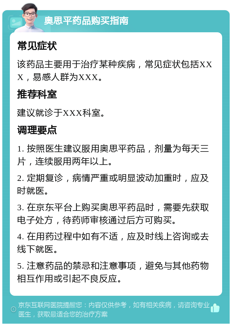 奥思平药品购买指南 常见症状 该药品主要用于治疗某种疾病，常见症状包括XXX，易感人群为XXX。 推荐科室 建议就诊于XXX科室。 调理要点 1. 按照医生建议服用奥思平药品，剂量为每天三片，连续服用两年以上。 2. 定期复诊，病情严重或明显波动加重时，应及时就医。 3. 在京东平台上购买奥思平药品时，需要先获取电子处方，待药师审核通过后方可购买。 4. 在用药过程中如有不适，应及时线上咨询或去线下就医。 5. 注意药品的禁忌和注意事项，避免与其他药物相互作用或引起不良反应。