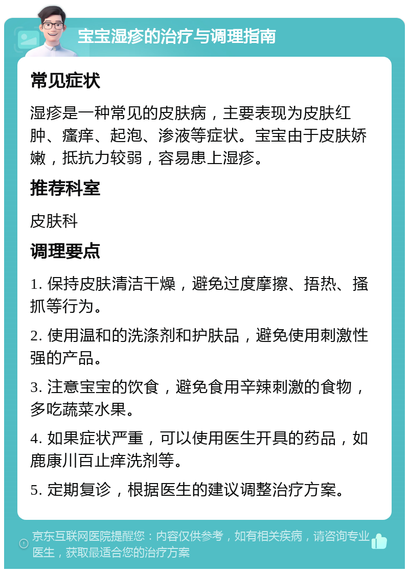 宝宝湿疹的治疗与调理指南 常见症状 湿疹是一种常见的皮肤病，主要表现为皮肤红肿、瘙痒、起泡、渗液等症状。宝宝由于皮肤娇嫩，抵抗力较弱，容易患上湿疹。 推荐科室 皮肤科 调理要点 1. 保持皮肤清洁干燥，避免过度摩擦、捂热、搔抓等行为。 2. 使用温和的洗涤剂和护肤品，避免使用刺激性强的产品。 3. 注意宝宝的饮食，避免食用辛辣刺激的食物，多吃蔬菜水果。 4. 如果症状严重，可以使用医生开具的药品，如鹿康川百止痒洗剂等。 5. 定期复诊，根据医生的建议调整治疗方案。