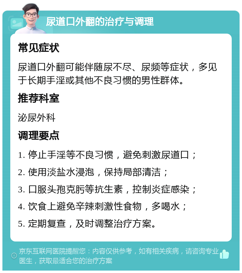 尿道口外翻的治疗与调理 常见症状 尿道口外翻可能伴随尿不尽、尿频等症状，多见于长期手淫或其他不良习惯的男性群体。 推荐科室 泌尿外科 调理要点 1. 停止手淫等不良习惯，避免刺激尿道口； 2. 使用淡盐水浸泡，保持局部清洁； 3. 口服头孢克肟等抗生素，控制炎症感染； 4. 饮食上避免辛辣刺激性食物，多喝水； 5. 定期复查，及时调整治疗方案。