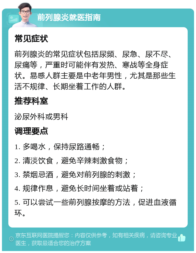 前列腺炎就医指南 常见症状 前列腺炎的常见症状包括尿频、尿急、尿不尽、尿痛等，严重时可能伴有发热、寒战等全身症状。易感人群主要是中老年男性，尤其是那些生活不规律、长期坐着工作的人群。 推荐科室 泌尿外科或男科 调理要点 1. 多喝水，保持尿路通畅； 2. 清淡饮食，避免辛辣刺激食物； 3. 禁烟忌酒，避免对前列腺的刺激； 4. 规律作息，避免长时间坐着或站着； 5. 可以尝试一些前列腺按摩的方法，促进血液循环。