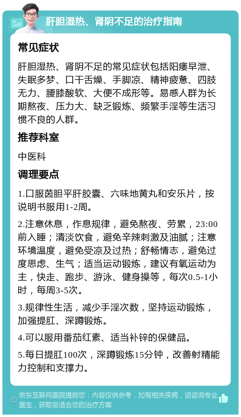 肝胆湿热、肾阴不足的治疗指南 常见症状 肝胆湿热、肾阴不足的常见症状包括阳痿早泄、失眠多梦、口干舌燥、手脚凉、精神疲惫、四肢无力、腰膝酸软、大便不成形等。易感人群为长期熬夜、压力大、缺乏锻炼、频繁手淫等生活习惯不良的人群。 推荐科室 中医科 调理要点 1.口服茵胆平肝胶囊、六味地黄丸和安乐片，按说明书服用1-2周。 2.注意休息，作息规律，避免熬夜、劳累，23:00前入睡；清淡饮食，避免辛辣刺激及油腻；注意环境温度，避免受凉及过热；舒畅情志，避免过度思虑、生气；适当运动锻炼，建议有氧运动为主，快走、跑步、游泳、健身操等，每次0.5-1小时，每周3-5次。 3.规律性生活，减少手淫次数，坚持运动锻炼，加强提肛、深蹲锻炼。 4.可以服用番茄红素、适当补锌的保健品。 5.每日提肛100次，深蹲锻炼15分钟，改善射精能力控制和支撑力。