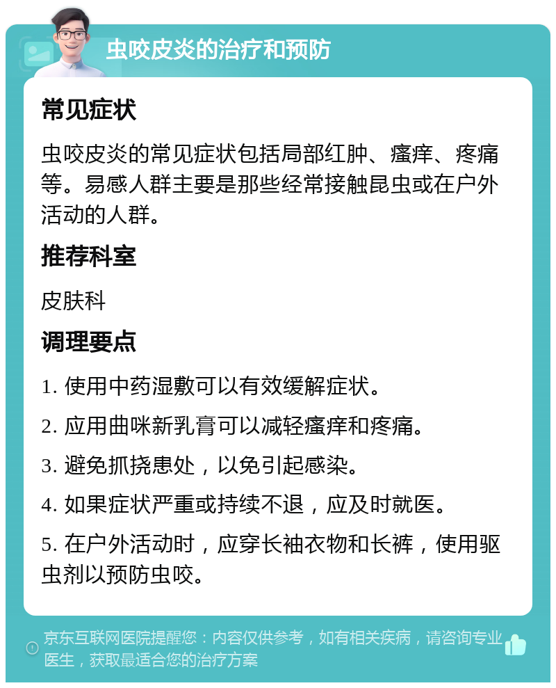 虫咬皮炎的治疗和预防 常见症状 虫咬皮炎的常见症状包括局部红肿、瘙痒、疼痛等。易感人群主要是那些经常接触昆虫或在户外活动的人群。 推荐科室 皮肤科 调理要点 1. 使用中药湿敷可以有效缓解症状。 2. 应用曲咪新乳膏可以减轻瘙痒和疼痛。 3. 避免抓挠患处，以免引起感染。 4. 如果症状严重或持续不退，应及时就医。 5. 在户外活动时，应穿长袖衣物和长裤，使用驱虫剂以预防虫咬。