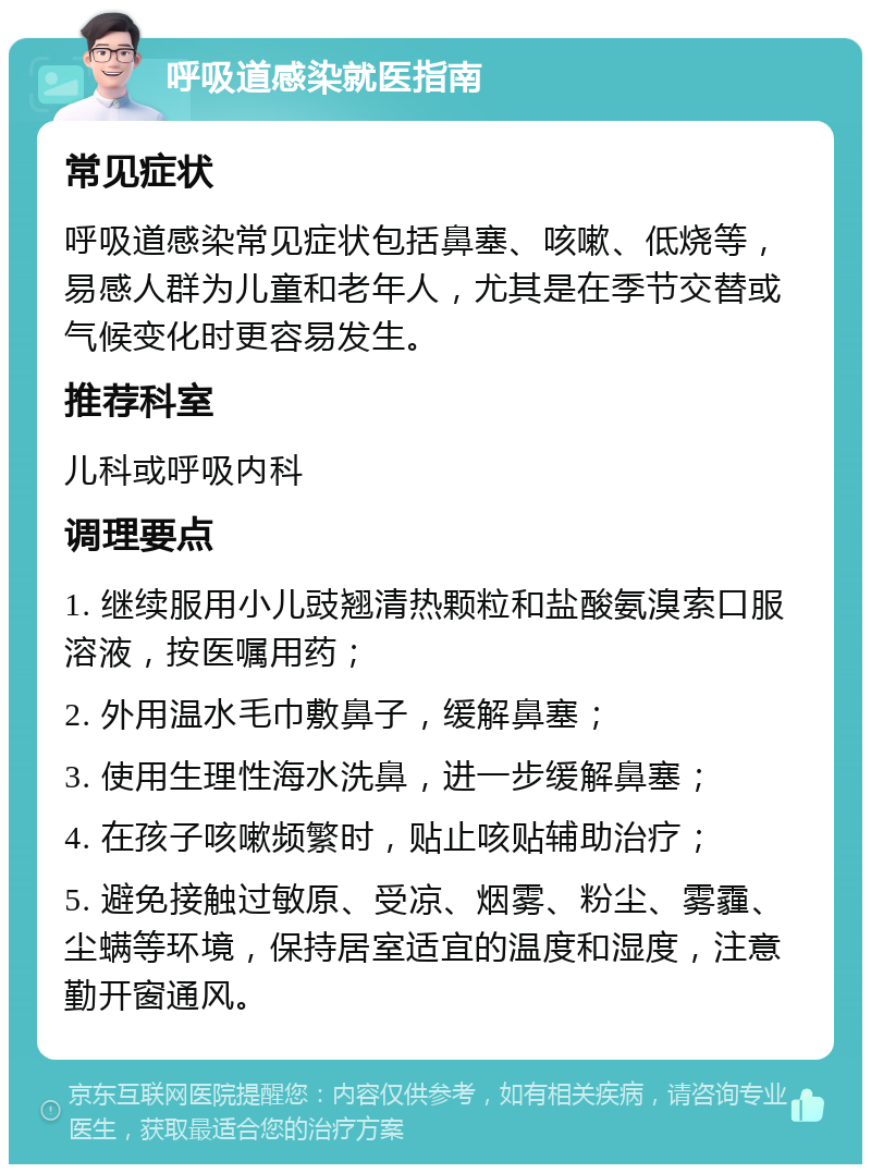 呼吸道感染就医指南 常见症状 呼吸道感染常见症状包括鼻塞、咳嗽、低烧等，易感人群为儿童和老年人，尤其是在季节交替或气候变化时更容易发生。 推荐科室 儿科或呼吸内科 调理要点 1. 继续服用小儿豉翘清热颗粒和盐酸氨溴索口服溶液，按医嘱用药； 2. 外用温水毛巾敷鼻子，缓解鼻塞； 3. 使用生理性海水洗鼻，进一步缓解鼻塞； 4. 在孩子咳嗽频繁时，贴止咳贴辅助治疗； 5. 避免接触过敏原、受凉、烟雾、粉尘、雾霾、尘螨等环境，保持居室适宜的温度和湿度，注意勤开窗通风。