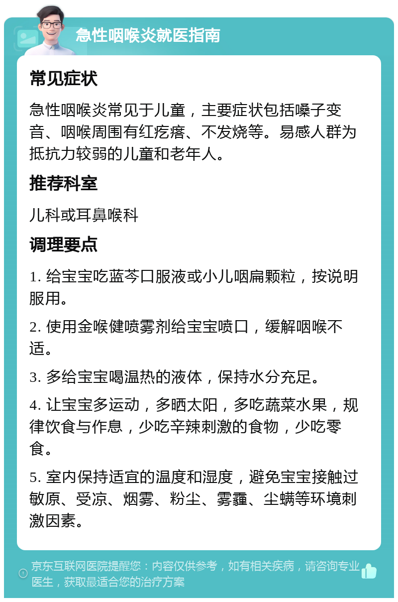 急性咽喉炎就医指南 常见症状 急性咽喉炎常见于儿童，主要症状包括嗓子变音、咽喉周围有红疙瘩、不发烧等。易感人群为抵抗力较弱的儿童和老年人。 推荐科室 儿科或耳鼻喉科 调理要点 1. 给宝宝吃蓝芩口服液或小儿咽扁颗粒，按说明服用。 2. 使用金喉健喷雾剂给宝宝喷口，缓解咽喉不适。 3. 多给宝宝喝温热的液体，保持水分充足。 4. 让宝宝多运动，多晒太阳，多吃蔬菜水果，规律饮食与作息，少吃辛辣刺激的食物，少吃零食。 5. 室内保持适宜的温度和湿度，避免宝宝接触过敏原、受凉、烟雾、粉尘、雾霾、尘螨等环境刺激因素。