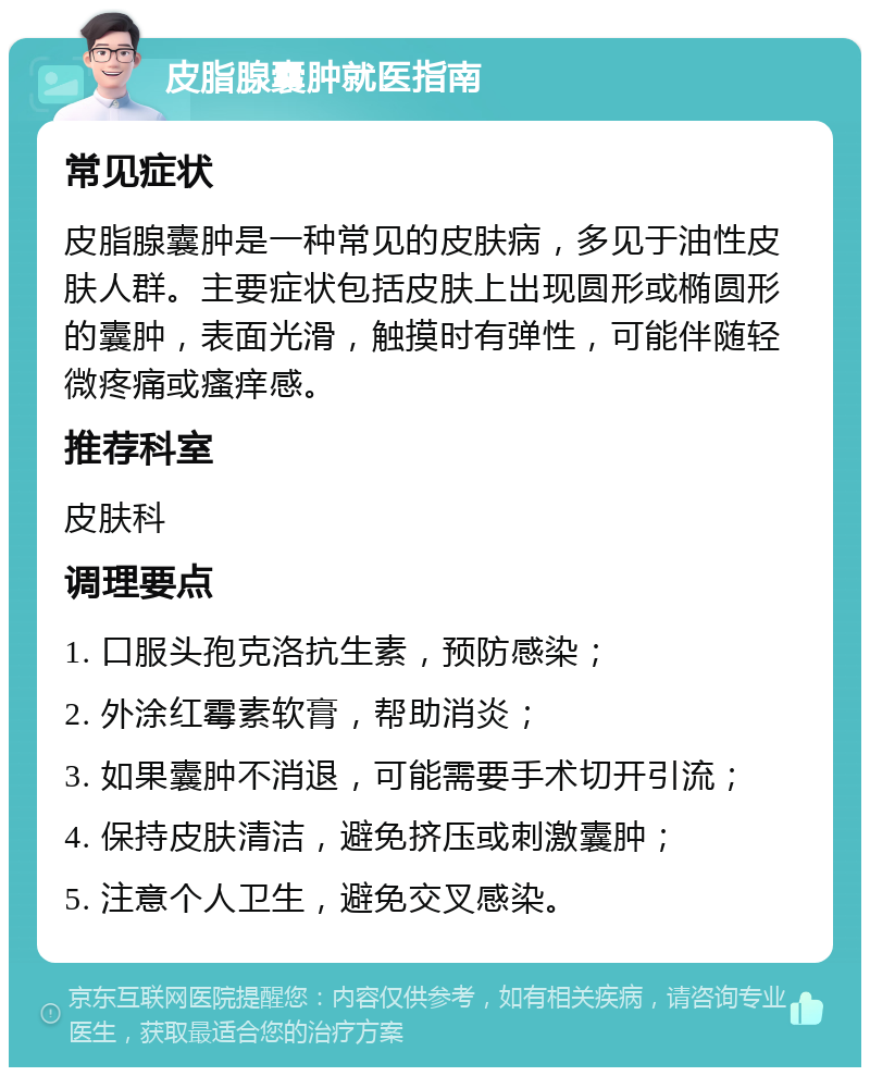 皮脂腺囊肿就医指南 常见症状 皮脂腺囊肿是一种常见的皮肤病，多见于油性皮肤人群。主要症状包括皮肤上出现圆形或椭圆形的囊肿，表面光滑，触摸时有弹性，可能伴随轻微疼痛或瘙痒感。 推荐科室 皮肤科 调理要点 1. 口服头孢克洛抗生素，预防感染； 2. 外涂红霉素软膏，帮助消炎； 3. 如果囊肿不消退，可能需要手术切开引流； 4. 保持皮肤清洁，避免挤压或刺激囊肿； 5. 注意个人卫生，避免交叉感染。