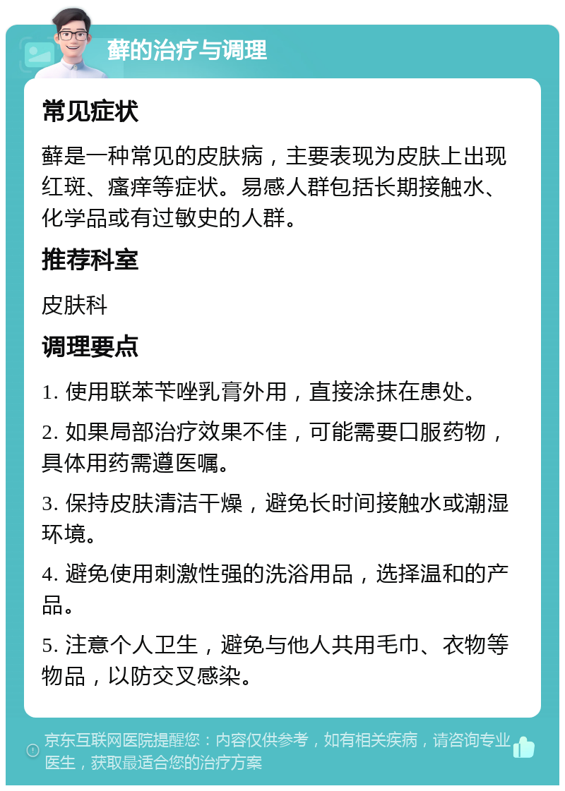 藓的治疗与调理 常见症状 藓是一种常见的皮肤病，主要表现为皮肤上出现红斑、瘙痒等症状。易感人群包括长期接触水、化学品或有过敏史的人群。 推荐科室 皮肤科 调理要点 1. 使用联苯苄唑乳膏外用，直接涂抹在患处。 2. 如果局部治疗效果不佳，可能需要口服药物，具体用药需遵医嘱。 3. 保持皮肤清洁干燥，避免长时间接触水或潮湿环境。 4. 避免使用刺激性强的洗浴用品，选择温和的产品。 5. 注意个人卫生，避免与他人共用毛巾、衣物等物品，以防交叉感染。