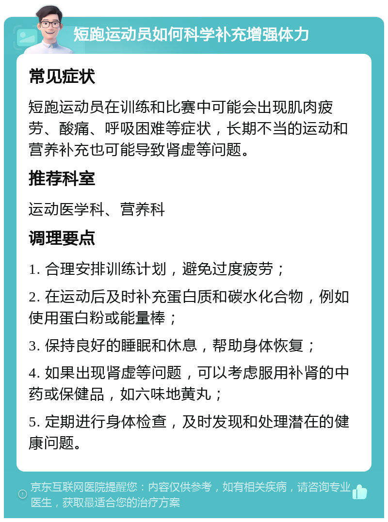 短跑运动员如何科学补充增强体力 常见症状 短跑运动员在训练和比赛中可能会出现肌肉疲劳、酸痛、呼吸困难等症状，长期不当的运动和营养补充也可能导致肾虚等问题。 推荐科室 运动医学科、营养科 调理要点 1. 合理安排训练计划，避免过度疲劳； 2. 在运动后及时补充蛋白质和碳水化合物，例如使用蛋白粉或能量棒； 3. 保持良好的睡眠和休息，帮助身体恢复； 4. 如果出现肾虚等问题，可以考虑服用补肾的中药或保健品，如六味地黄丸； 5. 定期进行身体检查，及时发现和处理潜在的健康问题。