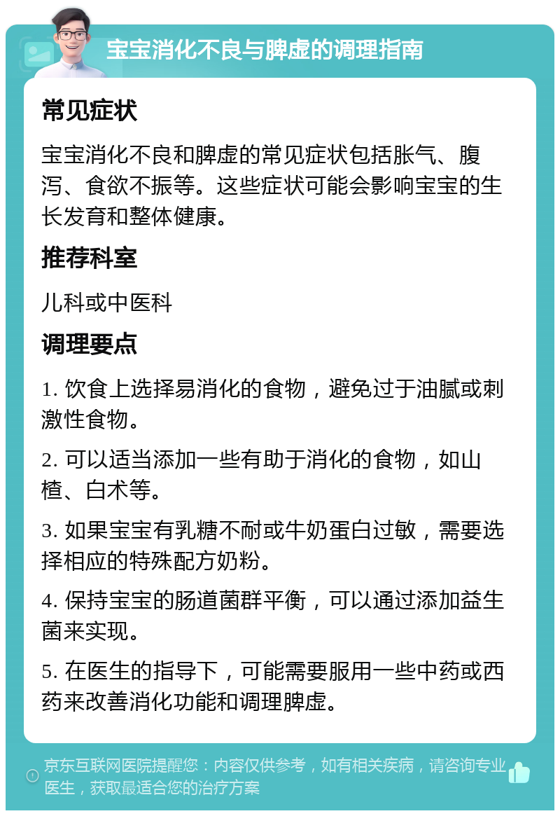 宝宝消化不良与脾虚的调理指南 常见症状 宝宝消化不良和脾虚的常见症状包括胀气、腹泻、食欲不振等。这些症状可能会影响宝宝的生长发育和整体健康。 推荐科室 儿科或中医科 调理要点 1. 饮食上选择易消化的食物，避免过于油腻或刺激性食物。 2. 可以适当添加一些有助于消化的食物，如山楂、白术等。 3. 如果宝宝有乳糖不耐或牛奶蛋白过敏，需要选择相应的特殊配方奶粉。 4. 保持宝宝的肠道菌群平衡，可以通过添加益生菌来实现。 5. 在医生的指导下，可能需要服用一些中药或西药来改善消化功能和调理脾虚。