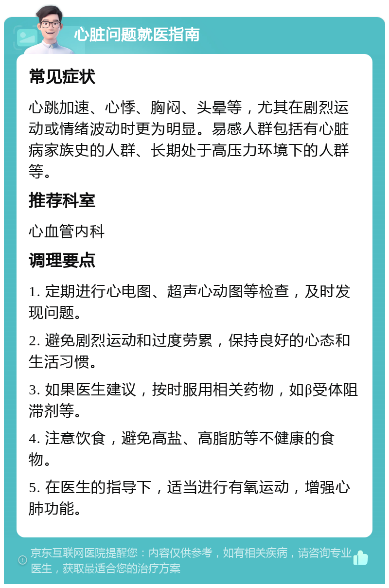 心脏问题就医指南 常见症状 心跳加速、心悸、胸闷、头晕等，尤其在剧烈运动或情绪波动时更为明显。易感人群包括有心脏病家族史的人群、长期处于高压力环境下的人群等。 推荐科室 心血管内科 调理要点 1. 定期进行心电图、超声心动图等检查，及时发现问题。 2. 避免剧烈运动和过度劳累，保持良好的心态和生活习惯。 3. 如果医生建议，按时服用相关药物，如β受体阻滞剂等。 4. 注意饮食，避免高盐、高脂肪等不健康的食物。 5. 在医生的指导下，适当进行有氧运动，增强心肺功能。