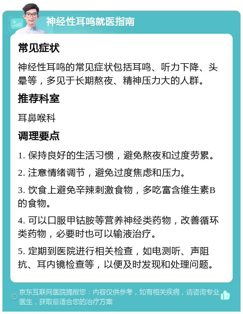 神经性耳鸣就医指南 常见症状 神经性耳鸣的常见症状包括耳鸣、听力下降、头晕等，多见于长期熬夜、精神压力大的人群。 推荐科室 耳鼻喉科 调理要点 1. 保持良好的生活习惯，避免熬夜和过度劳累。 2. 注意情绪调节，避免过度焦虑和压力。 3. 饮食上避免辛辣刺激食物，多吃富含维生素B的食物。 4. 可以口服甲钴胺等营养神经类药物，改善循环类药物，必要时也可以输液治疗。 5. 定期到医院进行相关检查，如电测听、声阻抗、耳内镜检查等，以便及时发现和处理问题。