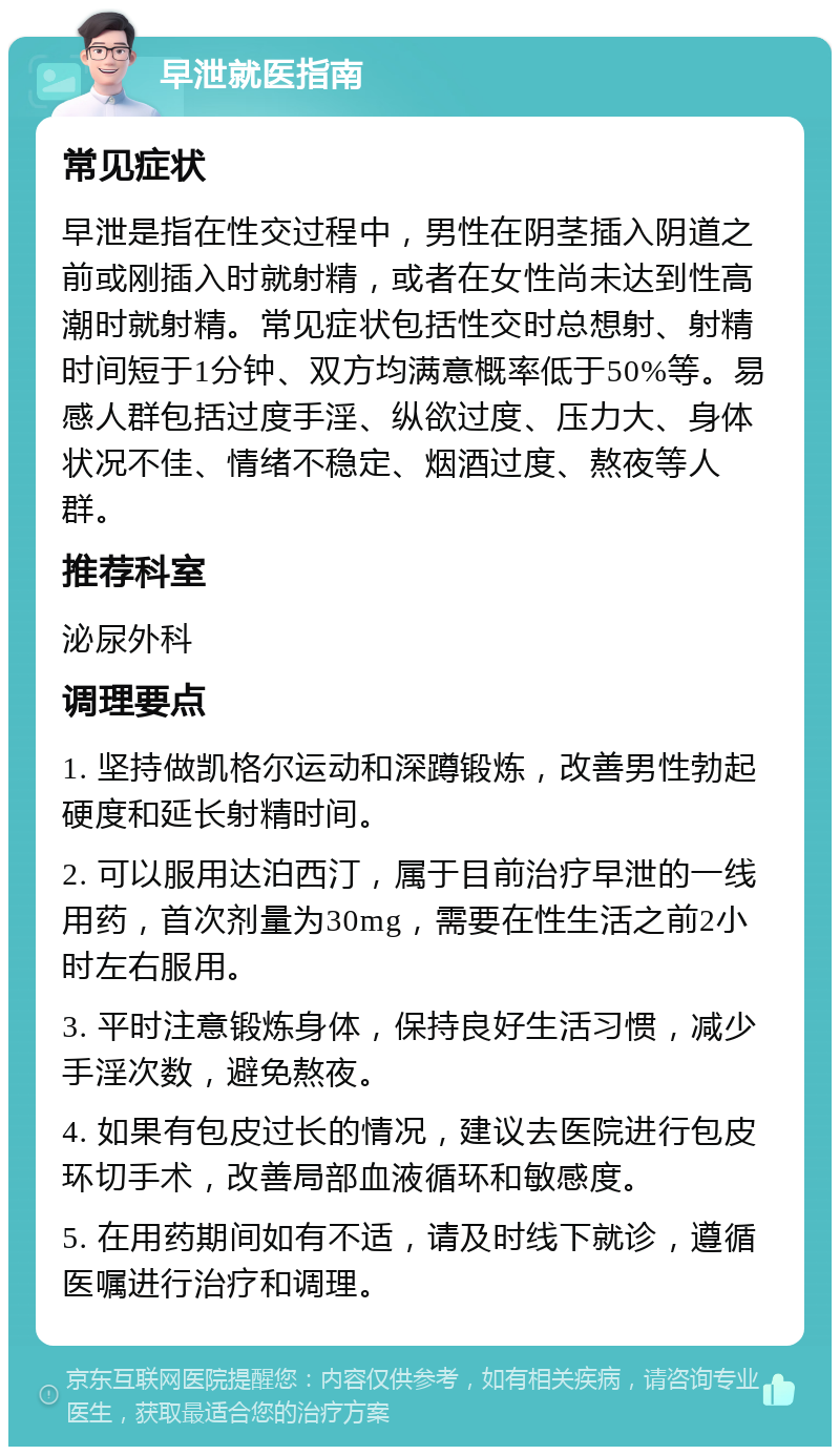 早泄就医指南 常见症状 早泄是指在性交过程中，男性在阴茎插入阴道之前或刚插入时就射精，或者在女性尚未达到性高潮时就射精。常见症状包括性交时总想射、射精时间短于1分钟、双方均满意概率低于50%等。易感人群包括过度手淫、纵欲过度、压力大、身体状况不佳、情绪不稳定、烟酒过度、熬夜等人群。 推荐科室 泌尿外科 调理要点 1. 坚持做凯格尔运动和深蹲锻炼，改善男性勃起硬度和延长射精时间。 2. 可以服用达泊西汀，属于目前治疗早泄的一线用药，首次剂量为30mg，需要在性生活之前2小时左右服用。 3. 平时注意锻炼身体，保持良好生活习惯，减少手淫次数，避免熬夜。 4. 如果有包皮过长的情况，建议去医院进行包皮环切手术，改善局部血液循环和敏感度。 5. 在用药期间如有不适，请及时线下就诊，遵循医嘱进行治疗和调理。