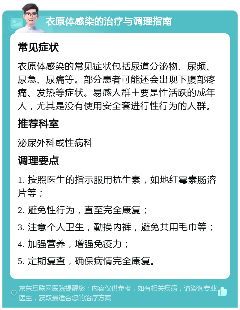 衣原体感染的治疗与调理指南 常见症状 衣原体感染的常见症状包括尿道分泌物、尿频、尿急、尿痛等。部分患者可能还会出现下腹部疼痛、发热等症状。易感人群主要是性活跃的成年人，尤其是没有使用安全套进行性行为的人群。 推荐科室 泌尿外科或性病科 调理要点 1. 按照医生的指示服用抗生素，如地红霉素肠溶片等； 2. 避免性行为，直至完全康复； 3. 注意个人卫生，勤换内裤，避免共用毛巾等； 4. 加强营养，增强免疫力； 5. 定期复查，确保病情完全康复。