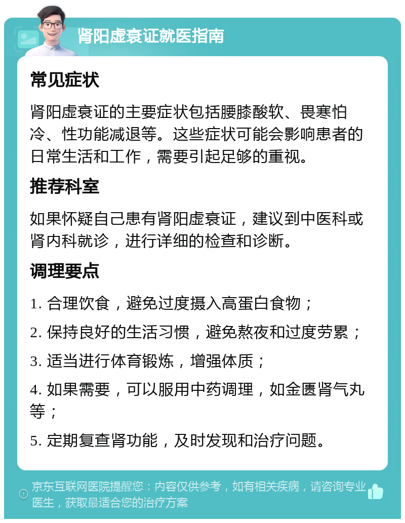 肾阳虚衰证就医指南 常见症状 肾阳虚衰证的主要症状包括腰膝酸软、畏寒怕冷、性功能减退等。这些症状可能会影响患者的日常生活和工作，需要引起足够的重视。 推荐科室 如果怀疑自己患有肾阳虚衰证，建议到中医科或肾内科就诊，进行详细的检查和诊断。 调理要点 1. 合理饮食，避免过度摄入高蛋白食物； 2. 保持良好的生活习惯，避免熬夜和过度劳累； 3. 适当进行体育锻炼，增强体质； 4. 如果需要，可以服用中药调理，如金匮肾气丸等； 5. 定期复查肾功能，及时发现和治疗问题。