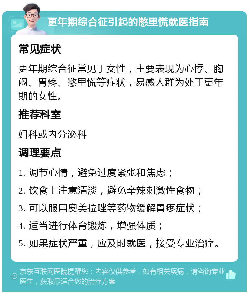 更年期综合征引起的憋里慌就医指南 常见症状 更年期综合征常见于女性，主要表现为心悸、胸闷、胃疼、憋里慌等症状，易感人群为处于更年期的女性。 推荐科室 妇科或内分泌科 调理要点 1. 调节心情，避免过度紧张和焦虑； 2. 饮食上注意清淡，避免辛辣刺激性食物； 3. 可以服用奥美拉唑等药物缓解胃疼症状； 4. 适当进行体育锻炼，增强体质； 5. 如果症状严重，应及时就医，接受专业治疗。