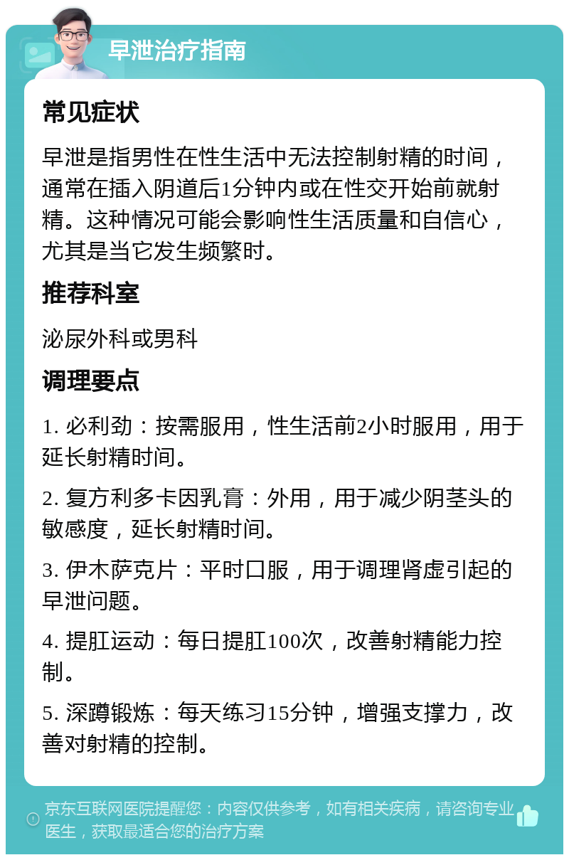 早泄治疗指南 常见症状 早泄是指男性在性生活中无法控制射精的时间，通常在插入阴道后1分钟内或在性交开始前就射精。这种情况可能会影响性生活质量和自信心，尤其是当它发生频繁时。 推荐科室 泌尿外科或男科 调理要点 1. 必利劲：按需服用，性生活前2小时服用，用于延长射精时间。 2. 复方利多卡因乳膏：外用，用于减少阴茎头的敏感度，延长射精时间。 3. 伊木萨克片：平时口服，用于调理肾虚引起的早泄问题。 4. 提肛运动：每日提肛100次，改善射精能力控制。 5. 深蹲锻炼：每天练习15分钟，增强支撑力，改善对射精的控制。