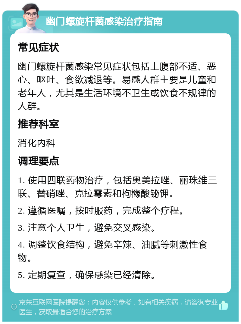 幽门螺旋杆菌感染治疗指南 常见症状 幽门螺旋杆菌感染常见症状包括上腹部不适、恶心、呕吐、食欲减退等。易感人群主要是儿童和老年人，尤其是生活环境不卫生或饮食不规律的人群。 推荐科室 消化内科 调理要点 1. 使用四联药物治疗，包括奥美拉唑、丽珠维三联、替硝唑、克拉霉素和枸橼酸铋钾。 2. 遵循医嘱，按时服药，完成整个疗程。 3. 注意个人卫生，避免交叉感染。 4. 调整饮食结构，避免辛辣、油腻等刺激性食物。 5. 定期复查，确保感染已经清除。