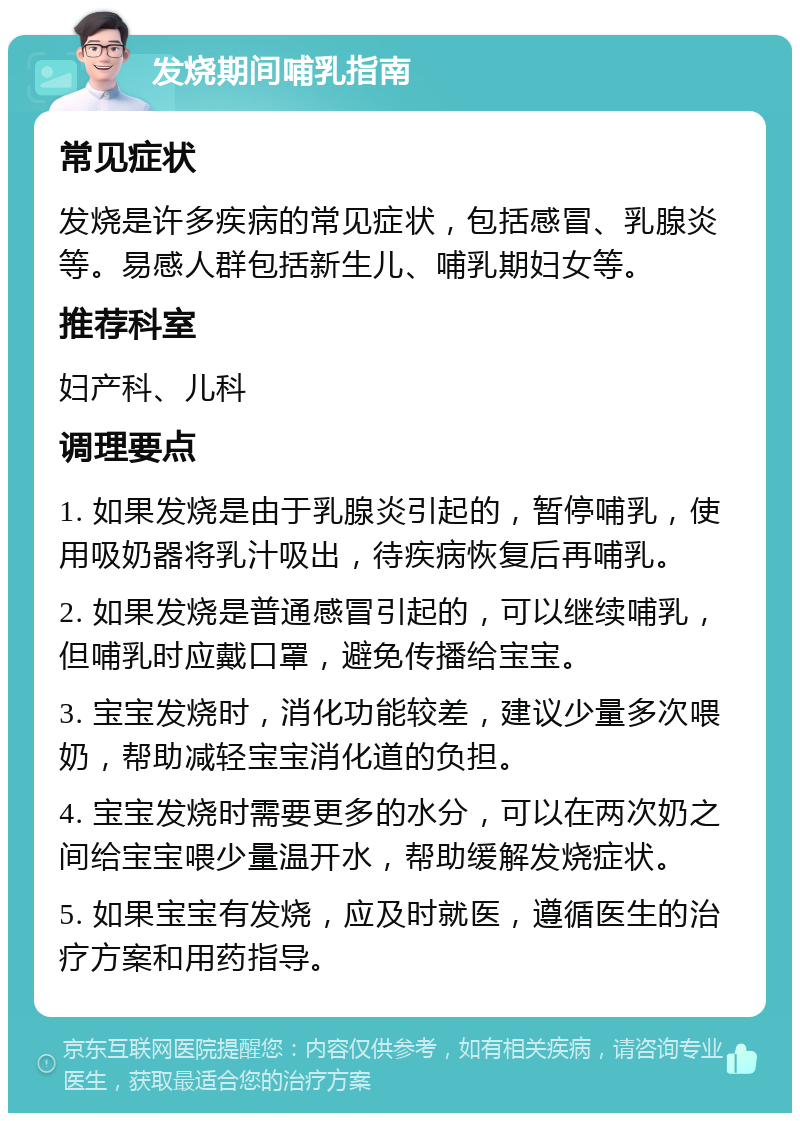 发烧期间哺乳指南 常见症状 发烧是许多疾病的常见症状，包括感冒、乳腺炎等。易感人群包括新生儿、哺乳期妇女等。 推荐科室 妇产科、儿科 调理要点 1. 如果发烧是由于乳腺炎引起的，暂停哺乳，使用吸奶器将乳汁吸出，待疾病恢复后再哺乳。 2. 如果发烧是普通感冒引起的，可以继续哺乳，但哺乳时应戴口罩，避免传播给宝宝。 3. 宝宝发烧时，消化功能较差，建议少量多次喂奶，帮助减轻宝宝消化道的负担。 4. 宝宝发烧时需要更多的水分，可以在两次奶之间给宝宝喂少量温开水，帮助缓解发烧症状。 5. 如果宝宝有发烧，应及时就医，遵循医生的治疗方案和用药指导。