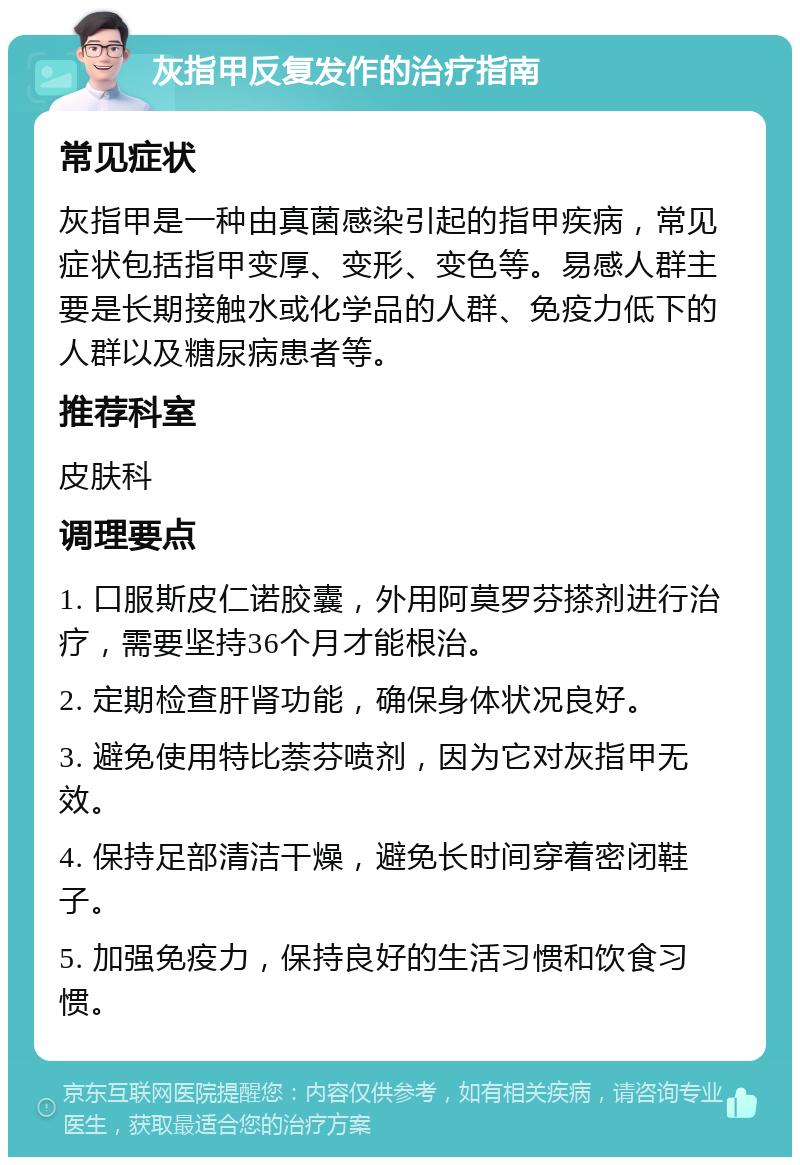 灰指甲反复发作的治疗指南 常见症状 灰指甲是一种由真菌感染引起的指甲疾病，常见症状包括指甲变厚、变形、变色等。易感人群主要是长期接触水或化学品的人群、免疫力低下的人群以及糖尿病患者等。 推荐科室 皮肤科 调理要点 1. 口服斯皮仁诺胶囊，外用阿莫罗芬搽剂进行治疗，需要坚持36个月才能根治。 2. 定期检查肝肾功能，确保身体状况良好。 3. 避免使用特比萘芬喷剂，因为它对灰指甲无效。 4. 保持足部清洁干燥，避免长时间穿着密闭鞋子。 5. 加强免疫力，保持良好的生活习惯和饮食习惯。