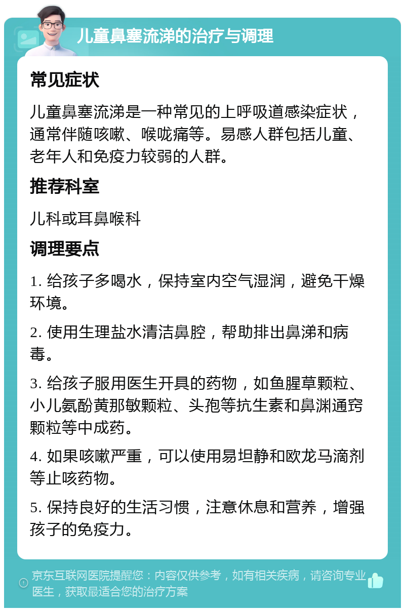 儿童鼻塞流涕的治疗与调理 常见症状 儿童鼻塞流涕是一种常见的上呼吸道感染症状，通常伴随咳嗽、喉咙痛等。易感人群包括儿童、老年人和免疫力较弱的人群。 推荐科室 儿科或耳鼻喉科 调理要点 1. 给孩子多喝水，保持室内空气湿润，避免干燥环境。 2. 使用生理盐水清洁鼻腔，帮助排出鼻涕和病毒。 3. 给孩子服用医生开具的药物，如鱼腥草颗粒、小儿氨酚黄那敏颗粒、头孢等抗生素和鼻渊通窍颗粒等中成药。 4. 如果咳嗽严重，可以使用易坦静和欧龙马滴剂等止咳药物。 5. 保持良好的生活习惯，注意休息和营养，增强孩子的免疫力。