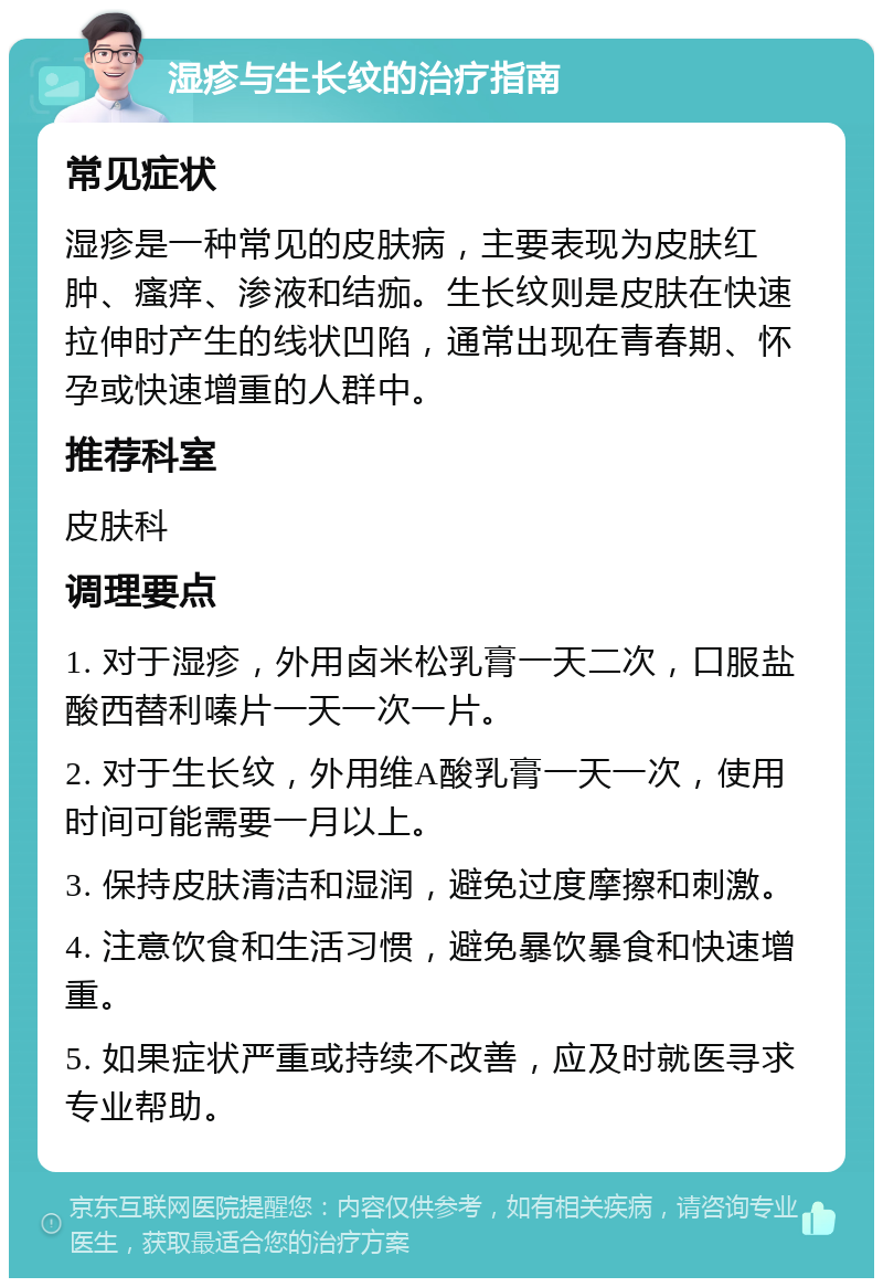 湿疹与生长纹的治疗指南 常见症状 湿疹是一种常见的皮肤病，主要表现为皮肤红肿、瘙痒、渗液和结痂。生长纹则是皮肤在快速拉伸时产生的线状凹陷，通常出现在青春期、怀孕或快速增重的人群中。 推荐科室 皮肤科 调理要点 1. 对于湿疹，外用卤米松乳膏一天二次，口服盐酸西替利嗪片一天一次一片。 2. 对于生长纹，外用维A酸乳膏一天一次，使用时间可能需要一月以上。 3. 保持皮肤清洁和湿润，避免过度摩擦和刺激。 4. 注意饮食和生活习惯，避免暴饮暴食和快速增重。 5. 如果症状严重或持续不改善，应及时就医寻求专业帮助。