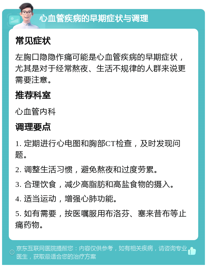 心血管疾病的早期症状与调理 常见症状 左胸口隐隐作痛可能是心血管疾病的早期症状，尤其是对于经常熬夜、生活不规律的人群来说更需要注意。 推荐科室 心血管内科 调理要点 1. 定期进行心电图和胸部CT检查，及时发现问题。 2. 调整生活习惯，避免熬夜和过度劳累。 3. 合理饮食，减少高脂肪和高盐食物的摄入。 4. 适当运动，增强心肺功能。 5. 如有需要，按医嘱服用布洛芬、塞来昔布等止痛药物。