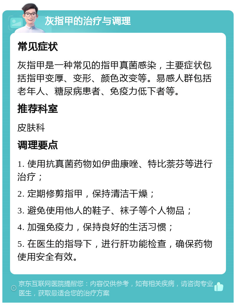 灰指甲的治疗与调理 常见症状 灰指甲是一种常见的指甲真菌感染，主要症状包括指甲变厚、变形、颜色改变等。易感人群包括老年人、糖尿病患者、免疫力低下者等。 推荐科室 皮肤科 调理要点 1. 使用抗真菌药物如伊曲康唑、特比萘芬等进行治疗； 2. 定期修剪指甲，保持清洁干燥； 3. 避免使用他人的鞋子、袜子等个人物品； 4. 加强免疫力，保持良好的生活习惯； 5. 在医生的指导下，进行肝功能检查，确保药物使用安全有效。