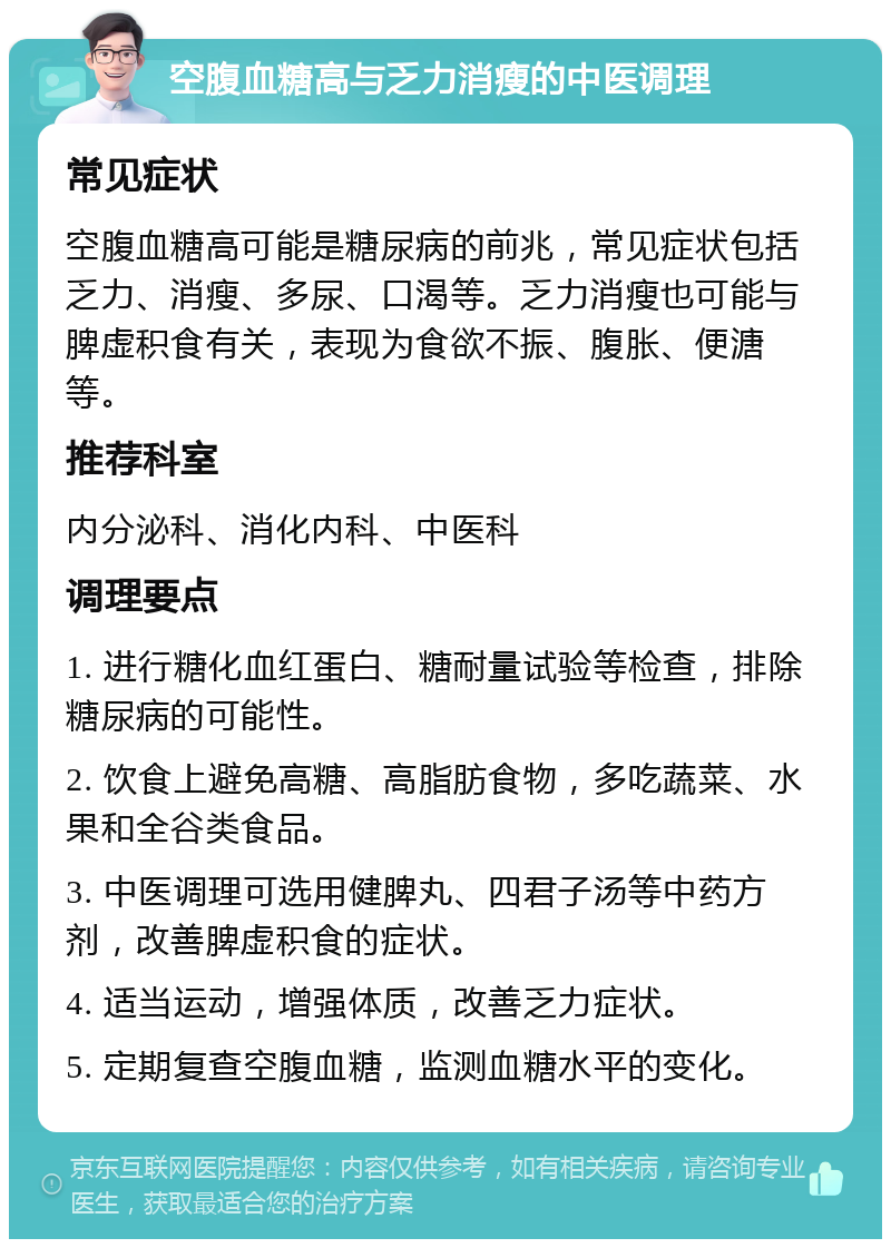 空腹血糖高与乏力消瘦的中医调理 常见症状 空腹血糖高可能是糖尿病的前兆，常见症状包括乏力、消瘦、多尿、口渴等。乏力消瘦也可能与脾虚积食有关，表现为食欲不振、腹胀、便溏等。 推荐科室 内分泌科、消化内科、中医科 调理要点 1. 进行糖化血红蛋白、糖耐量试验等检查，排除糖尿病的可能性。 2. 饮食上避免高糖、高脂肪食物，多吃蔬菜、水果和全谷类食品。 3. 中医调理可选用健脾丸、四君子汤等中药方剂，改善脾虚积食的症状。 4. 适当运动，增强体质，改善乏力症状。 5. 定期复查空腹血糖，监测血糖水平的变化。