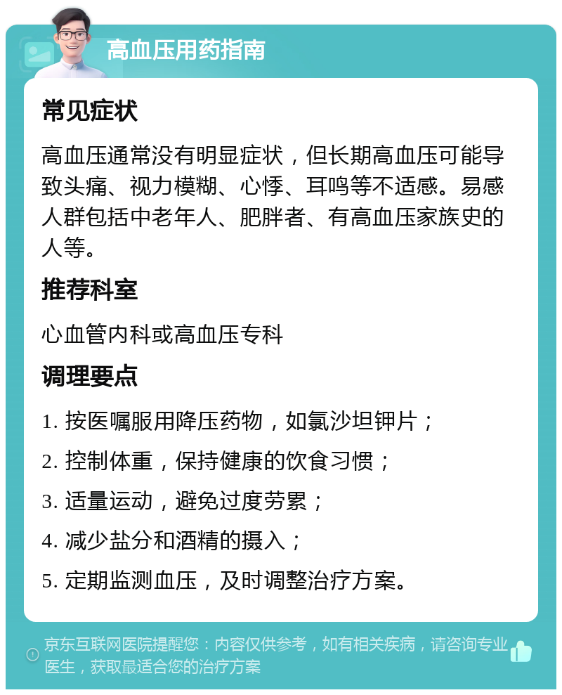 高血压用药指南 常见症状 高血压通常没有明显症状，但长期高血压可能导致头痛、视力模糊、心悸、耳鸣等不适感。易感人群包括中老年人、肥胖者、有高血压家族史的人等。 推荐科室 心血管内科或高血压专科 调理要点 1. 按医嘱服用降压药物，如氯沙坦钾片； 2. 控制体重，保持健康的饮食习惯； 3. 适量运动，避免过度劳累； 4. 减少盐分和酒精的摄入； 5. 定期监测血压，及时调整治疗方案。