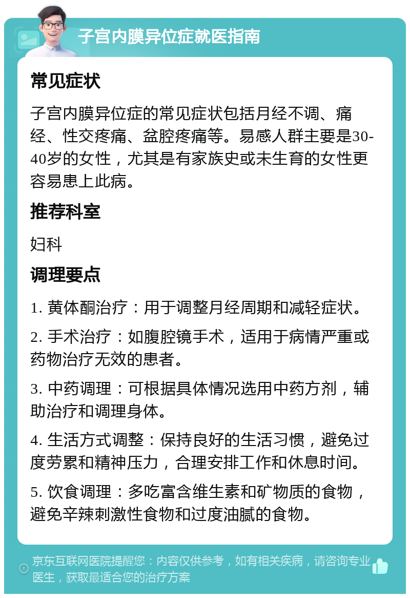 子宫内膜异位症就医指南 常见症状 子宫内膜异位症的常见症状包括月经不调、痛经、性交疼痛、盆腔疼痛等。易感人群主要是30-40岁的女性，尤其是有家族史或未生育的女性更容易患上此病。 推荐科室 妇科 调理要点 1. 黄体酮治疗：用于调整月经周期和减轻症状。 2. 手术治疗：如腹腔镜手术，适用于病情严重或药物治疗无效的患者。 3. 中药调理：可根据具体情况选用中药方剂，辅助治疗和调理身体。 4. 生活方式调整：保持良好的生活习惯，避免过度劳累和精神压力，合理安排工作和休息时间。 5. 饮食调理：多吃富含维生素和矿物质的食物，避免辛辣刺激性食物和过度油腻的食物。