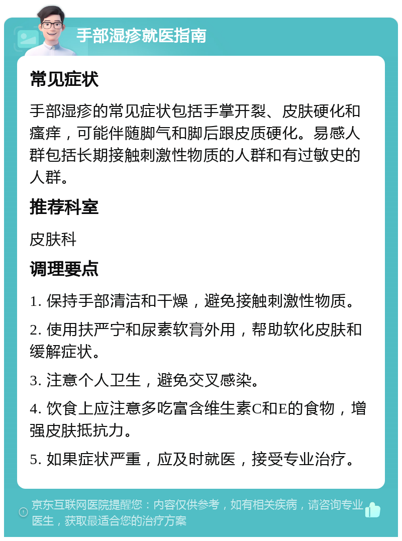 手部湿疹就医指南 常见症状 手部湿疹的常见症状包括手掌开裂、皮肤硬化和瘙痒，可能伴随脚气和脚后跟皮质硬化。易感人群包括长期接触刺激性物质的人群和有过敏史的人群。 推荐科室 皮肤科 调理要点 1. 保持手部清洁和干燥，避免接触刺激性物质。 2. 使用扶严宁和尿素软膏外用，帮助软化皮肤和缓解症状。 3. 注意个人卫生，避免交叉感染。 4. 饮食上应注意多吃富含维生素C和E的食物，增强皮肤抵抗力。 5. 如果症状严重，应及时就医，接受专业治疗。