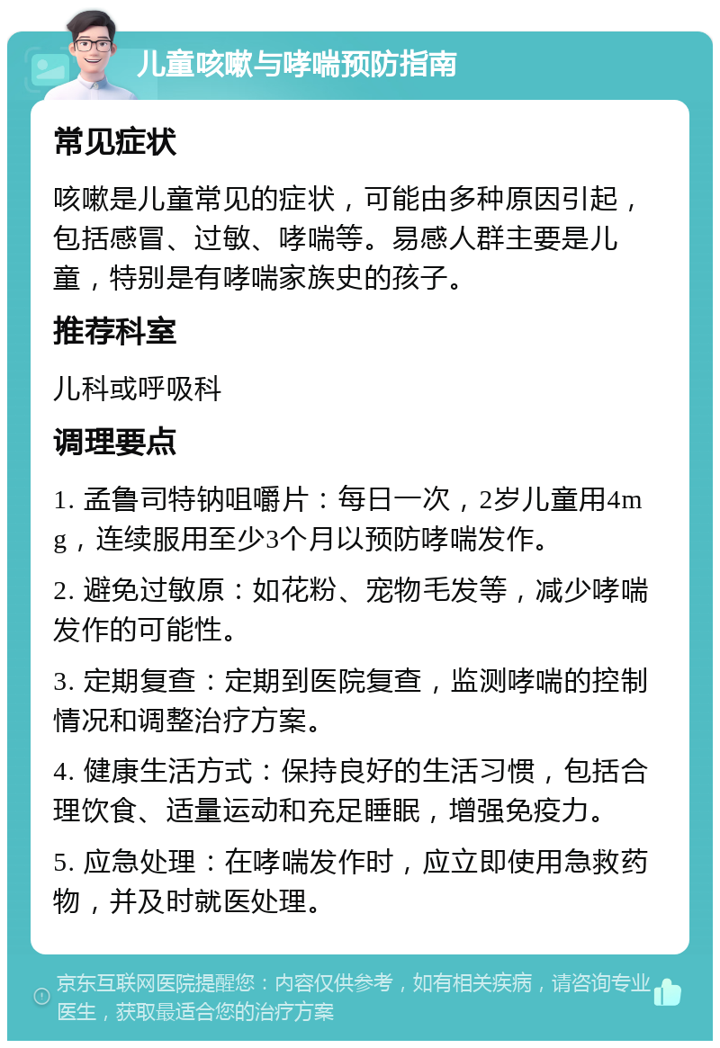 儿童咳嗽与哮喘预防指南 常见症状 咳嗽是儿童常见的症状，可能由多种原因引起，包括感冒、过敏、哮喘等。易感人群主要是儿童，特别是有哮喘家族史的孩子。 推荐科室 儿科或呼吸科 调理要点 1. 孟鲁司特钠咀嚼片：每日一次，2岁儿童用4mg，连续服用至少3个月以预防哮喘发作。 2. 避免过敏原：如花粉、宠物毛发等，减少哮喘发作的可能性。 3. 定期复查：定期到医院复查，监测哮喘的控制情况和调整治疗方案。 4. 健康生活方式：保持良好的生活习惯，包括合理饮食、适量运动和充足睡眠，增强免疫力。 5. 应急处理：在哮喘发作时，应立即使用急救药物，并及时就医处理。