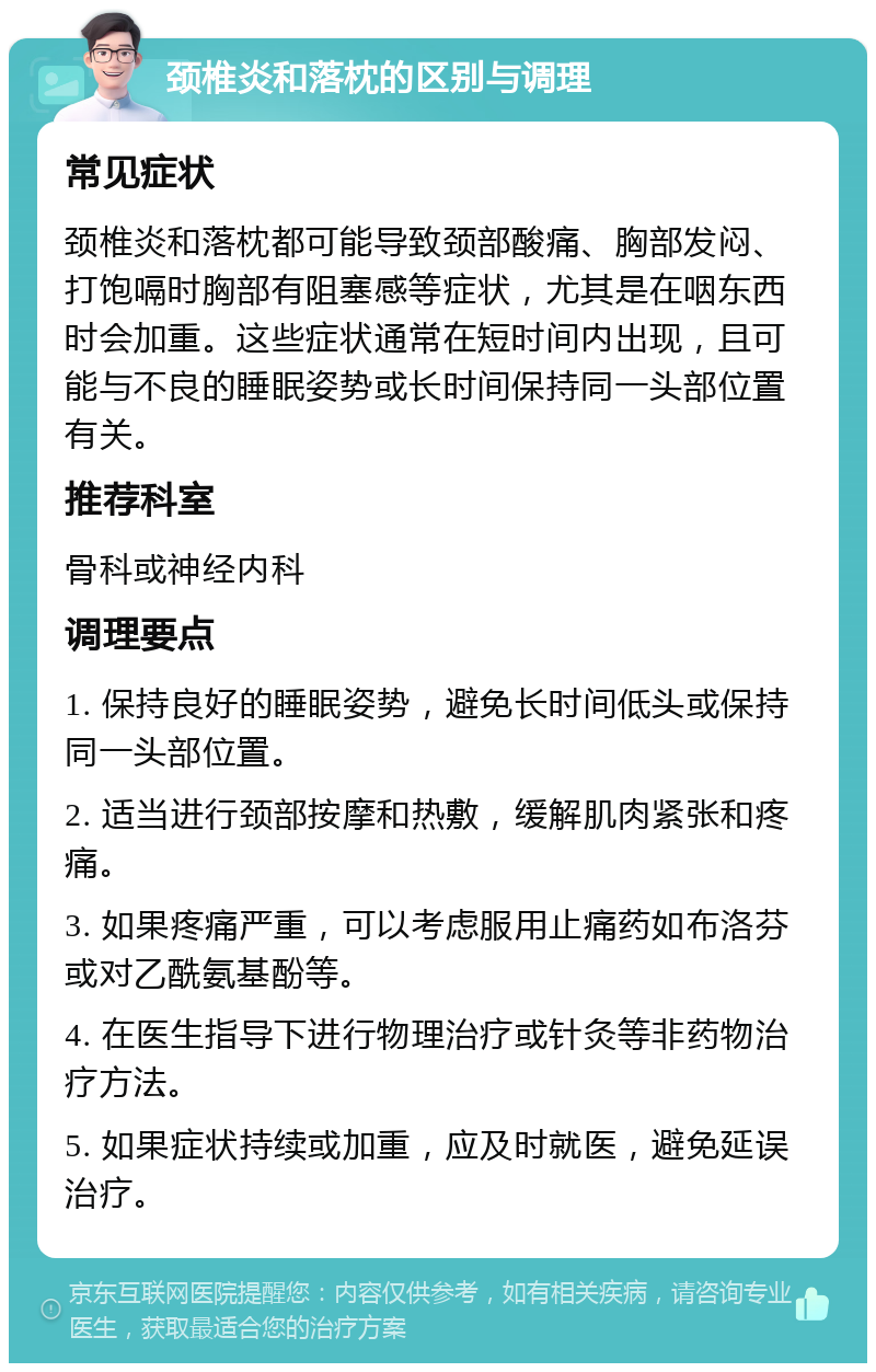 颈椎炎和落枕的区别与调理 常见症状 颈椎炎和落枕都可能导致颈部酸痛、胸部发闷、打饱嗝时胸部有阻塞感等症状，尤其是在咽东西时会加重。这些症状通常在短时间内出现，且可能与不良的睡眠姿势或长时间保持同一头部位置有关。 推荐科室 骨科或神经内科 调理要点 1. 保持良好的睡眠姿势，避免长时间低头或保持同一头部位置。 2. 适当进行颈部按摩和热敷，缓解肌肉紧张和疼痛。 3. 如果疼痛严重，可以考虑服用止痛药如布洛芬或对乙酰氨基酚等。 4. 在医生指导下进行物理治疗或针灸等非药物治疗方法。 5. 如果症状持续或加重，应及时就医，避免延误治疗。