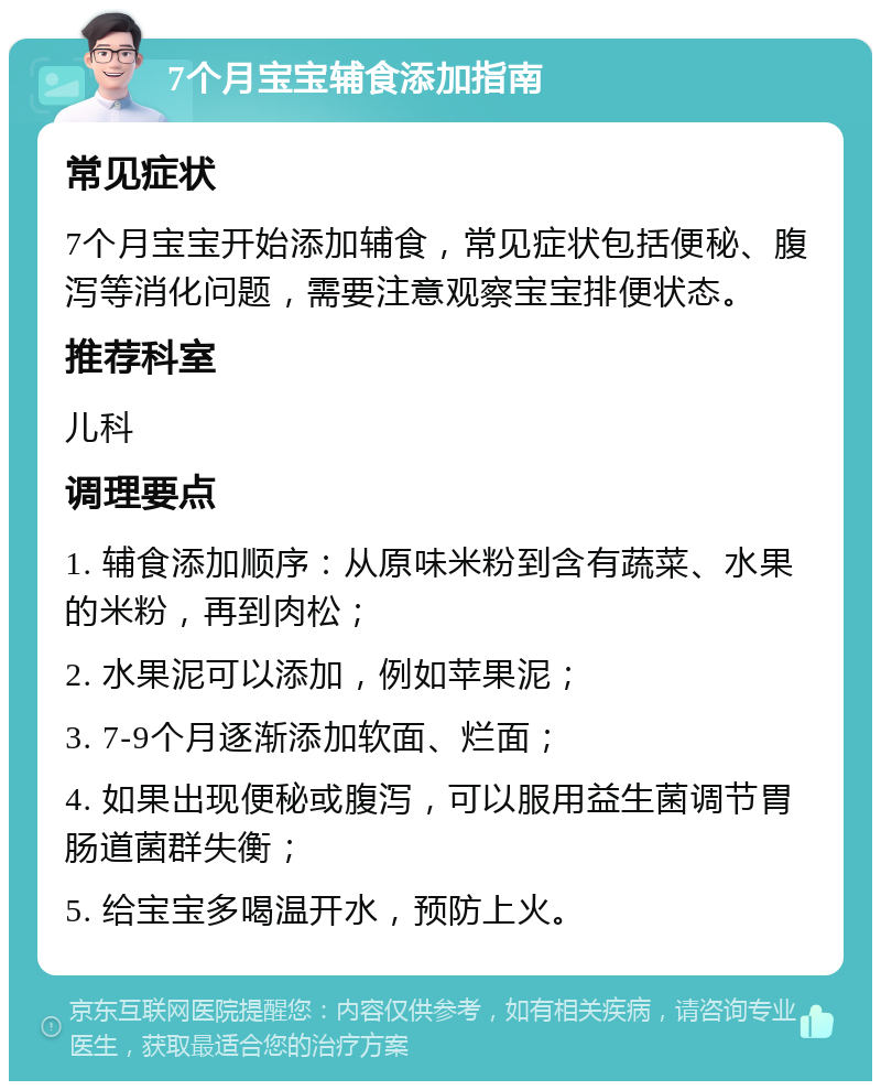 7个月宝宝辅食添加指南 常见症状 7个月宝宝开始添加辅食，常见症状包括便秘、腹泻等消化问题，需要注意观察宝宝排便状态。 推荐科室 儿科 调理要点 1. 辅食添加顺序：从原味米粉到含有蔬菜、水果的米粉，再到肉松； 2. 水果泥可以添加，例如苹果泥； 3. 7-9个月逐渐添加软面、烂面； 4. 如果出现便秘或腹泻，可以服用益生菌调节胃肠道菌群失衡； 5. 给宝宝多喝温开水，预防上火。