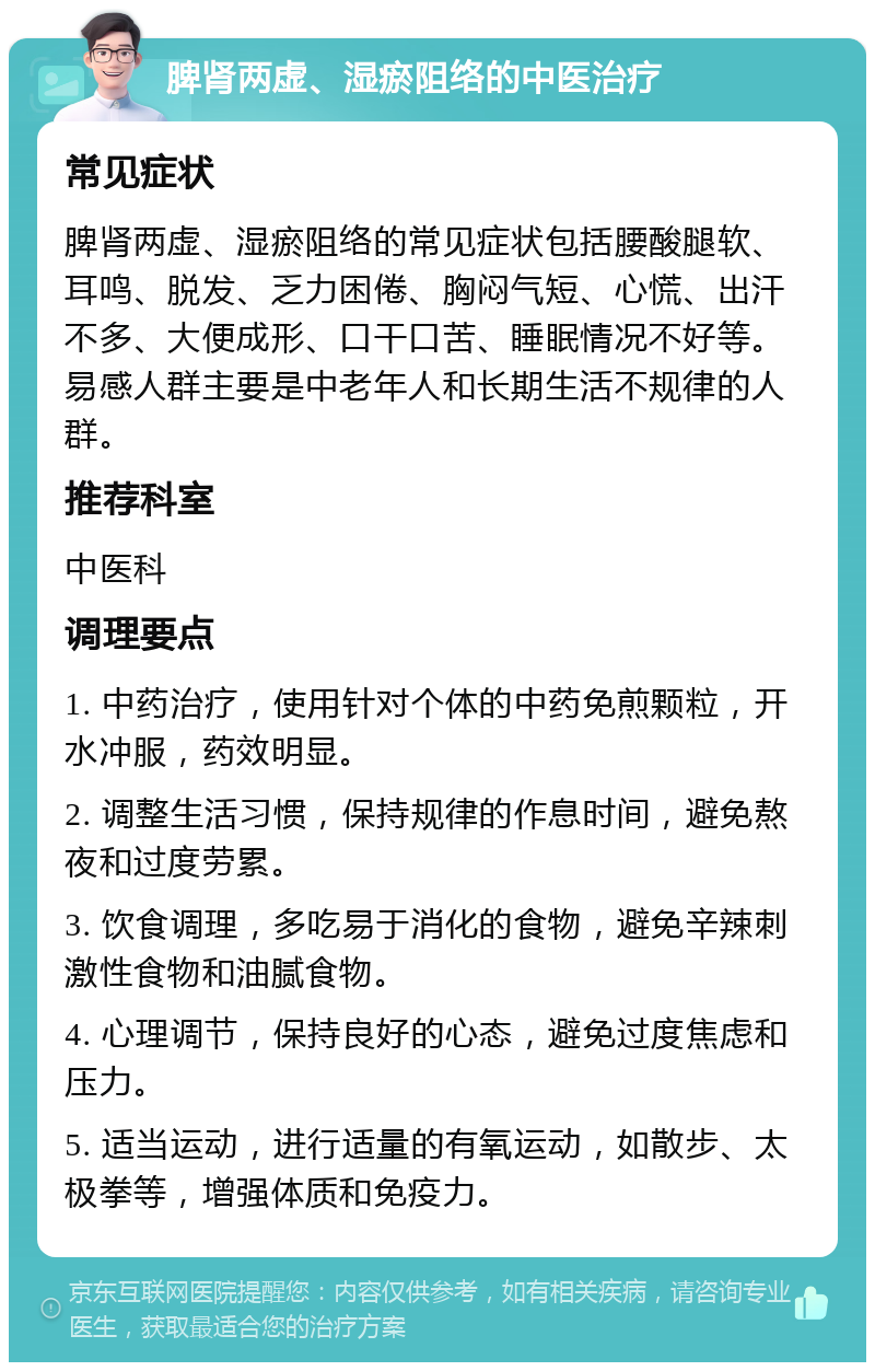 脾肾两虚、湿瘀阻络的中医治疗 常见症状 脾肾两虚、湿瘀阻络的常见症状包括腰酸腿软、耳鸣、脱发、乏力困倦、胸闷气短、心慌、出汗不多、大便成形、口干口苦、睡眠情况不好等。易感人群主要是中老年人和长期生活不规律的人群。 推荐科室 中医科 调理要点 1. 中药治疗，使用针对个体的中药免煎颗粒，开水冲服，药效明显。 2. 调整生活习惯，保持规律的作息时间，避免熬夜和过度劳累。 3. 饮食调理，多吃易于消化的食物，避免辛辣刺激性食物和油腻食物。 4. 心理调节，保持良好的心态，避免过度焦虑和压力。 5. 适当运动，进行适量的有氧运动，如散步、太极拳等，增强体质和免疫力。