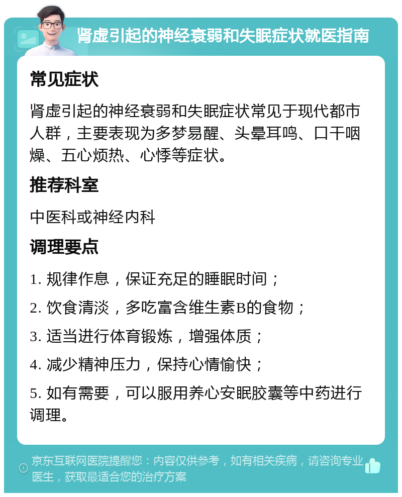 肾虚引起的神经衰弱和失眠症状就医指南 常见症状 肾虚引起的神经衰弱和失眠症状常见于现代都市人群，主要表现为多梦易醒、头晕耳鸣、口干咽燥、五心烦热、心悸等症状。 推荐科室 中医科或神经内科 调理要点 1. 规律作息，保证充足的睡眠时间； 2. 饮食清淡，多吃富含维生素B的食物； 3. 适当进行体育锻炼，增强体质； 4. 减少精神压力，保持心情愉快； 5. 如有需要，可以服用养心安眠胶囊等中药进行调理。