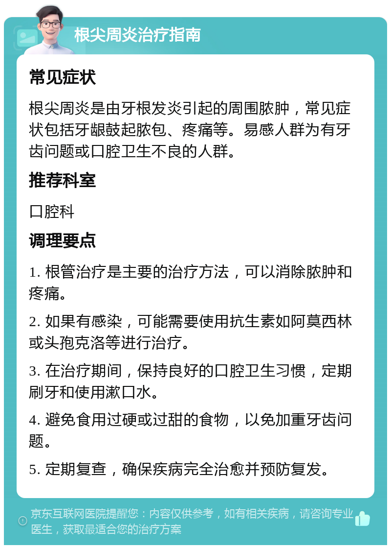 根尖周炎治疗指南 常见症状 根尖周炎是由牙根发炎引起的周围脓肿，常见症状包括牙龈鼓起脓包、疼痛等。易感人群为有牙齿问题或口腔卫生不良的人群。 推荐科室 口腔科 调理要点 1. 根管治疗是主要的治疗方法，可以消除脓肿和疼痛。 2. 如果有感染，可能需要使用抗生素如阿莫西林或头孢克洛等进行治疗。 3. 在治疗期间，保持良好的口腔卫生习惯，定期刷牙和使用漱口水。 4. 避免食用过硬或过甜的食物，以免加重牙齿问题。 5. 定期复查，确保疾病完全治愈并预防复发。