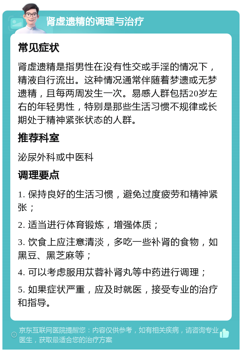 肾虚遗精的调理与治疗 常见症状 肾虚遗精是指男性在没有性交或手淫的情况下，精液自行流出。这种情况通常伴随着梦遗或无梦遗精，且每两周发生一次。易感人群包括20岁左右的年轻男性，特别是那些生活习惯不规律或长期处于精神紧张状态的人群。 推荐科室 泌尿外科或中医科 调理要点 1. 保持良好的生活习惯，避免过度疲劳和精神紧张； 2. 适当进行体育锻炼，增强体质； 3. 饮食上应注意清淡，多吃一些补肾的食物，如黑豆、黑芝麻等； 4. 可以考虑服用苁蓉补肾丸等中药进行调理； 5. 如果症状严重，应及时就医，接受专业的治疗和指导。